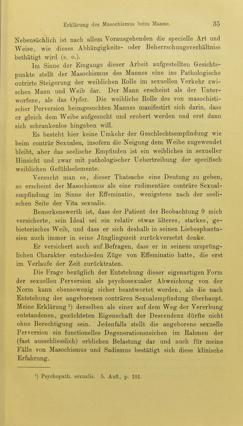 Nebensächlich ist nach allem Vorausgehenden die specielle Art und Weise, wie dieses Abhängigkeits- oder Beherrschungsverhältniss bethätigt wird (s. o.). Im Sinne der Eingangs dieser Arbeit aufgestellten Gesichts- punkte stellt der Masochismus des Mannes eine ins Pathologische outrirte Steigerung der weiblichen Rolle im sexuellen Verkehr zwi- schen Mann und Weib dar. Der Mann erscheint als der Unter- worfene, als das Opfer. Die weibliche Rolle des von masochisti- scher Perversion heimgesuchten Mannes manifestirt sich darin, dass er gleich dem Weibe aufgesucht und erobert werden und erst dann sich schrankenlos hingeben will. Es besteht hier keine Umkehr der Geschlechtsempfindung wie beim conträr Sexualen, insofern die Neigung dem Weibe zugewendet bleibt, aber das seelische Empfinden ist ein weibliches in sexueller Hinsicht und zwar mit pathologischer Uebertreibung der specifisch weiblichen Gefühlselemente. Versucht man es, dieser Thatsache eine Deutung zu geben, so erscheint der Masochismus als eine rudimentäre conträre Sexual- empfindung im Sinne der Effeminatio, wenigstens nach der seeli- schen Seite der Vita sexualis. • Bemerkenswerth ist, dass der Patient der Beobachtung 9 mich versicherte, sein Ideal sei ein relativ etwas älteres, starkes, ge- bieterisches Weib, und dass er sich deshalb in seinen Liebesphanta- sien auch immer in seine Jünglingszeit zurückversetzt denke. Er versichert auch auf Befragen, dass er in seinem ursprüng- lichen Charakter entschieden Züge von Effeminatio hatte, die erst im Verlaufe der Zeit zurücktraten. Die Frage bezüglich der Entstehung dieser eigenartigen Form der sexuellen Perversion als psychosexualer Abweichung von der Norm kann ebensowenig sicher beantwortet werden, als die nach Entstehung der angeborenen conträren Sexualempfindung überhaupt. Meine Erklärung J) derselben als einer auf dem Weg der Vererbung entstandenen, gezüchteten Eigenschaft der Descendenz dürfte nicht ohne Berechtigung sein. Jedenfalls stellt die angeborene sexuelle Perversion ein functionelles Degenerationszeichen im Rahmen der (fast ausschliesslich) erblichen Belastung dar und auch für meine Fälle von Masochismus und Sadismus bestätigt sich diese klinische Erfahrung. ') Psychopath, sexualis. 5. Aufl., p. 101.
