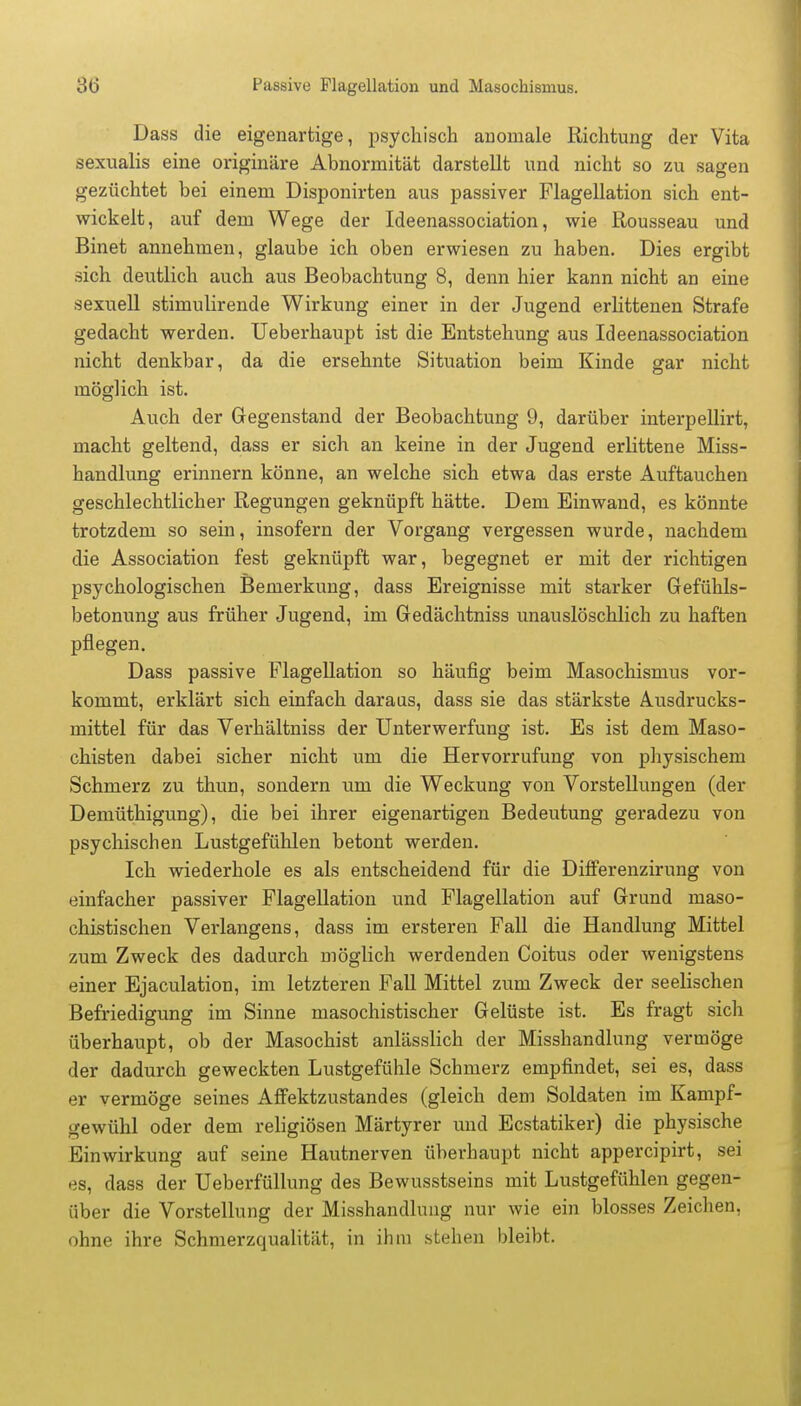 86 Passive Flagellation und Masochismus. Dass die eigenartige, psychisch anomale Richtung der Vita sexualis eine originäre Abnormität darstellt und nicht so zu sagen gezüchtet bei einem Disponirten aus passiver Flagellation sich ent- wickelt, auf dem Wege der Ideenassociation, wie Rousseau und Binet annehmen, glaube ich oben erwiesen zu haben. Dies ergibt sich deutlich auch aus Beobachtung 8, denn hier kann nicht an eine sexuell stimulirende Wirkung einer in der Jugend erlittenen Strafe gedacht werden. Ueberhaupt ist die Entstehung aus Ideenassociation nicht denkbar, da die ersehnte Situation beim Kinde gar nicht möglich ist. Auch der Gegenstand der Beobachtung 9, darüber interpellirt, macht geltend, dass er sich an keine in der Jugend erlittene Miss- handlung erinnern könne, an welche sich etwa das erste Auftauchen geschlechtlicher Regungen geknüpft hätte. Dem Einwand, es könnte trotzdem so sein, insofern der Vorgang vergessen wurde, nachdem die Association fest geknüpft war, begegnet er mit der richtigen psychologischen Bemerkung, dass Ereignisse mit starker Gefühls- betonung aus früher Jugend, im Gedächtniss unauslöschlich zu haften pflegen. Dass passive Flagellation so häufig beim Masochismus vor- kommt, erklärt sich einfach daraus, dass sie das stärkste Ausdrucks- mittel für das Verhältniss der Unterwerfung ist. Es ist dem Maso- chisten dabei sicher nicht um die Hervorrufung von physischem Schmerz zu thun, sondern um die Weckung von Vorstellungen (der Demüthigung), die bei ihrer eigenartigen Bedeutung geradezu von psychischen Lustgefühlen betont werden. Ich wiederhole es als entscheidend für die Differenzirung von einfacher passiver Flagellation und Flagellation auf Grund maso- chistischen Verlangens, dass im ersteren Fall die Handlung Mittel zum Zweck des dadurch möglich werdenden Coitus oder wenigstens einer Ejaculation, im letzteren Fall Mittel zum Zweck der seelischen Befriedigung im Sinne masochistischer Gelüste ist. Es fragt sich überhaupt, ob der Masochist anlässlich der Misshandlung vermöge der dadurch geweckten Lustgefühle Schmerz empfindet, sei es, dass er vermöge seines Affektzustandes (gleich dem Soldaten im Kampf- gewühl oder dem religiösen Märtyrer und Ecstatiker) die physische Einwirkung auf seine Hautnerven überhaupt nicht appercipirt, sei es, dass der Ueberfüllung des Bewusstseins mit Lustgefühlen gegen- über die Vorstellung der Misshandlung nur wie ein blosses Zeichen, ohne ihre Schmerzqualität, in ihm stehen bleibt.