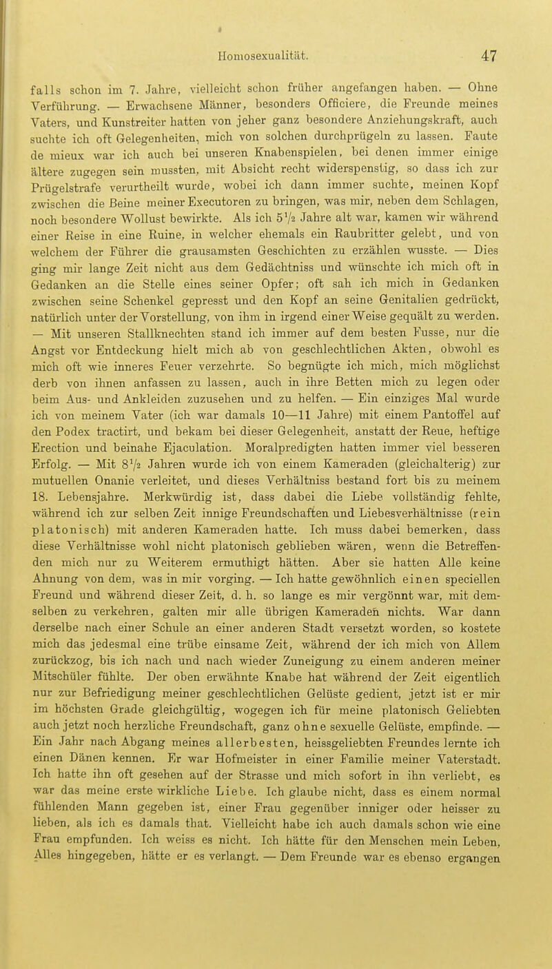 falls schon im 7. Jahre, vielleicht schon früher angefangen haben. — Ohne Verführung. — Erwachsene Männer, besonders Officiere, die Freunde meines Vaters, und Kunstreiter hatten von jeher ganz besondere Anziehungskraft, auch suchte ich oft Gelegenheiten, mich von solchen durchprügeln zu lassen. Faute de mieux war ich auch bei unseren Knabenspielen, bei denen immer einige ältere zugegen sein mussten, mit Absicht recht widerspenstig, so dass ich zur Prügelstrafe verurtheilt wurde, wobei ich dann immer suchte, meinen Kopf zwischen die Beine meiner Executoren zu bringen, was mir, neben dem Schlagen, noch besondere Wollust bewirkte. Als ich ö'/s Jahre alt war, kamen wir während einer Reise in eine Ruine, in welcher ehemals ein Raubritter gelebt, und von welchem der Führer die grausamsten Geschichten zu erzählen wusste. — Dies ging mir lange Zeit nicht aus dem Gedächtniss und wünschte ich mich oft in Gedanken an die Stelle eines seiner Opfer; oft sah ich mich in Gedanken zwischen seine Schenkel gepresst und den Kopf an seine Genitalien gedrückt, natürlich unter der Vorstellung, von ihm in irgend einer Weise gequält zu werden. — Mit unseren Stallknechten stand ich immer auf dem besten Fusse, nur die Angst vor Entdeckung hielt mich ab von geschlechtlichen Akten, obwohl es mich oft wie inneres Feuer verzehrte. So begnügte ich mich, mich möglichst derb von ihnen anfassen zu lassen, auch in ihre Betten mich zu legen oder beim Aus- und Ankleiden zuzusehen und zu helfen. — Ein einziges Mal wurde ich von meinem Vater (ich war damals 10—11 Jahre) mit einem Pantoffel auf den Podex tractirt, und bekam bei dieser Gelegenheit, anstatt der Reue, heftige Erection und beinahe Ejaculation. Moralpredigten hatten immer viel besseren Erfolg. — Mit 8V2 Jahren wurde ich von einem Kameraden (gleichalterig) zur mutuellen Onanie verleitet, und dieses Verhältniss bestand fort bis zu meinem 18. Lebensjahre. Merkwürdig ist, dass dabei die Liebe vollständig fehlte, während ich zur selben Zeit innige Freundschaften und Liebesverhältnisse (rein platonisch) mit anderen Kameraden hatte. Ich muss dabei bemerken, dass diese Verhältnisse wohl nicht platonisch geblieben wären, wenn die Betreffen- den mich nur zu Weiterem ermuthigt hätten. Aber sie hatten Alle keine Ahnung von dem, was in mir vorging. —Ich hatte gewöhnlich einen speciellen Freund und während dieser Zeit, d. h. so lange es mir vergönnt war, mit dem- selben zu verkehren, galten mir alle übrigen Kameraden nichts. War dann derselbe nach einer Schule an einer anderen Stadt versetzt worden, so kostete mich das jedesmal eine trübe einsame Zeit, während der ich mich von Allem zurückzog, bis ich nach und nach wieder Zuneigung zu einem anderen meiner Mitschüler fühlte. Der oben erwähnte Knabe hat während der Zeit eigentlich nur zur Befriedigung meiner geschlechtlichen Gelüste gedient, jetzt ist er mir im höchsten Grade gleichgültig, wogegen ich für meine platonisch Geliebten auch jetzt noch herzliche Freundschaft, ganz ohne sexuelle Gelüste, empfinde. — Ein Jahr nach Abgang meines allerbesten, heissgeliebten Freundes lernte ich einen Dänen kennen. Er war Hofmeister in einer Familie meiner Vaterstadt. Ich hatte ihn oft gesehen auf der Strasse und mich sofort in ihn verliebt, es war das meine erste wirkliche Liebe. Ich glaube nicht, dass es einem normal fühlenden Mann gegeben ist, einer Frau gegenüber inniger oder heisser zu lieben, als ich es damals that. Vielleicht habe ich auch damals schon wie eine Frau empfunden. Ich weiss es nicht. Ich hätte für den Menschen mein Leben, Alles hingegeben, hätte er es verlangt. — Dem Freunde war es ebenso ergangen