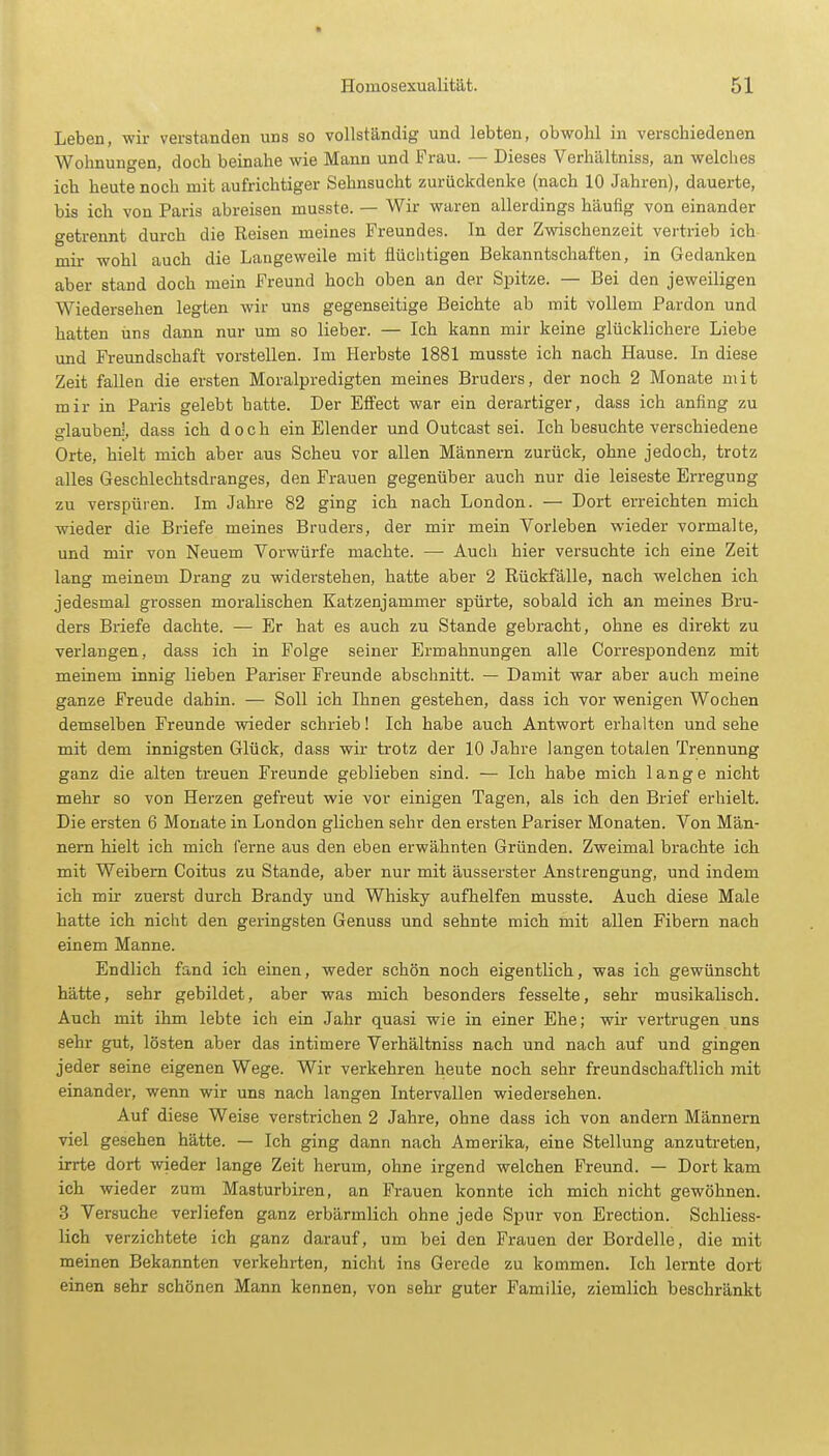 Leben, wir verstanden uns so vollständig und lebten, obwohl in verschiedenen Wohnungen, doch beinahe wie Mann und Frau. — Dieses Verhältniss, an welches ich heute noch mit aufrichtiger Sehnsucht zurückdenke (nach 10 Jahren), dauerte, bis ich von Paris abreisen musste. — Wir waren allerdings häufig von einander getrennt durch die Reisen meines Freundes. In der Zwischenzeit vertrieb ich mir wohl auch die Langeweile mit flüchtigen Bekanntschaften, in Gedanken aber stand doch mein Freund hoch oben an der Spitze. — Bei den jeweiligen Wiedersehen legten wir uns gegenseitige Beichte ab mit vollem Pardon und hatten uns dann nur um so lieber. — Ich kann mir keine glücklichere Liebe und Freundschaft vorstellen. Im Herbste 1881 musste ich nach Hause. In diese Zeit fallen die ersten Moralpredigten meines Bruders, der noch 2 Monate mit mir in Paris gelebt hatte. Der Effect war ein derartiger, dass ich anfing zu glauben-, dass ich doch ein Elender und Outcast sei. Ich besuchte verschiedene Orte, hielt mich aber aus Scheu vor allen Männern zurück, ohne jedoch, trotz alles Geschlechtsdranges, den Frauen gegenüber auch nur die leiseste Erregung zu verspüren. Im Jahre 82 ging ich nach London. — Dort erreichten mich wieder die Briefe meines Bruders, der mir mein Vorleben wieder vormalte, und mir von Neuem Vorwürfe machte. — Auch hier versuchte ich eine Zeit lang meinem Drang zu widerstehen, hatte aber 2 Rückfälle, nach welchen ich jedesmal grossen moralischen Katzenjammer spürte, sobald ich an meines Bru- ders Briefe dachte. — Er hat es auch zu Stande gebracht, ohne es direkt zu verlangen, dass ich in Folge seiner Ermahnungen alle Correspondenz mit meinem innig lieben Pariser Freunde abschnitt. — Damit war aber auch meine ganze Freude dahin. — Soll ich Ihnen gestehen, dass ich vor wenigen Wochen demselben Freunde wieder schrieb! Ich habe auch Antwort erhalten und sehe mit dem innigsten Glück, dass wir trotz der 10 Jahre langen totalen Trennung ganz die alten treuen Freunde geblieben sind. — Ich habe mich lange nicht mehr so von Herzen gefreut wie vor einigen Tagen, als ich den Brief erhielt. Die ersten 6 Monate in London glichen sehr den ersten Pariser Monaten. Von Män- nern hielt ich mich ferne aus den eben erwähnten Gründen. Zweimal brachte ich mit Weibern Coitus zu Stande, aber nur mit äusserster Anstrengung, und indem ich mir zuerst durch Brandy und Whisky aufhelfen musste. Auch diese Male hatte ich nicht den geringsten Genuss und sehnte mich mit allen Fibern nach einem Manne. Endlich fand ich einen, weder schön noch eigentlich, was ich gewünscht hätte, sehr gebildet, aber was mich besonders fesselte, sehr musikalisch. Auch mit ihm lebte ich ein Jahr quasi wie in einer Ehe; wir vertrugen uns sehr gut, lösten aber das intimere Verhältniss nach und nach auf und gingen jeder seine eigenen Wege. Wir verkehren heute noch sehr freundschaftlich mit einander, wenn wir uns nach langen Intervallen wiedersehen. Auf diese Weise verstrichen 2 Jahre, ohne dass ich von andern Männern viel gesehen hätte. — Ich ging dann nach Amerika, eine Stellung anzutreten, irrte dort wieder lange Zeit herum, ohne irgend welchen Freund. — Dort kam ich wieder zum Masturbiren, an Frauen konnte ich mich nicht gewöhnen. 3 Versuche verliefen ganz erbärmlich ohne jede Spur von Erection. Schliess- lich verzichtete ich ganz darauf, um bei den Frauen der Bordelle, die mit meinen Bekannten verkehrten, nicht ins Gerede zu kommen. Ich lernte dort einen sehr schönen Mann kennen, von sehr guter Familie, ziemlich beschränkt
