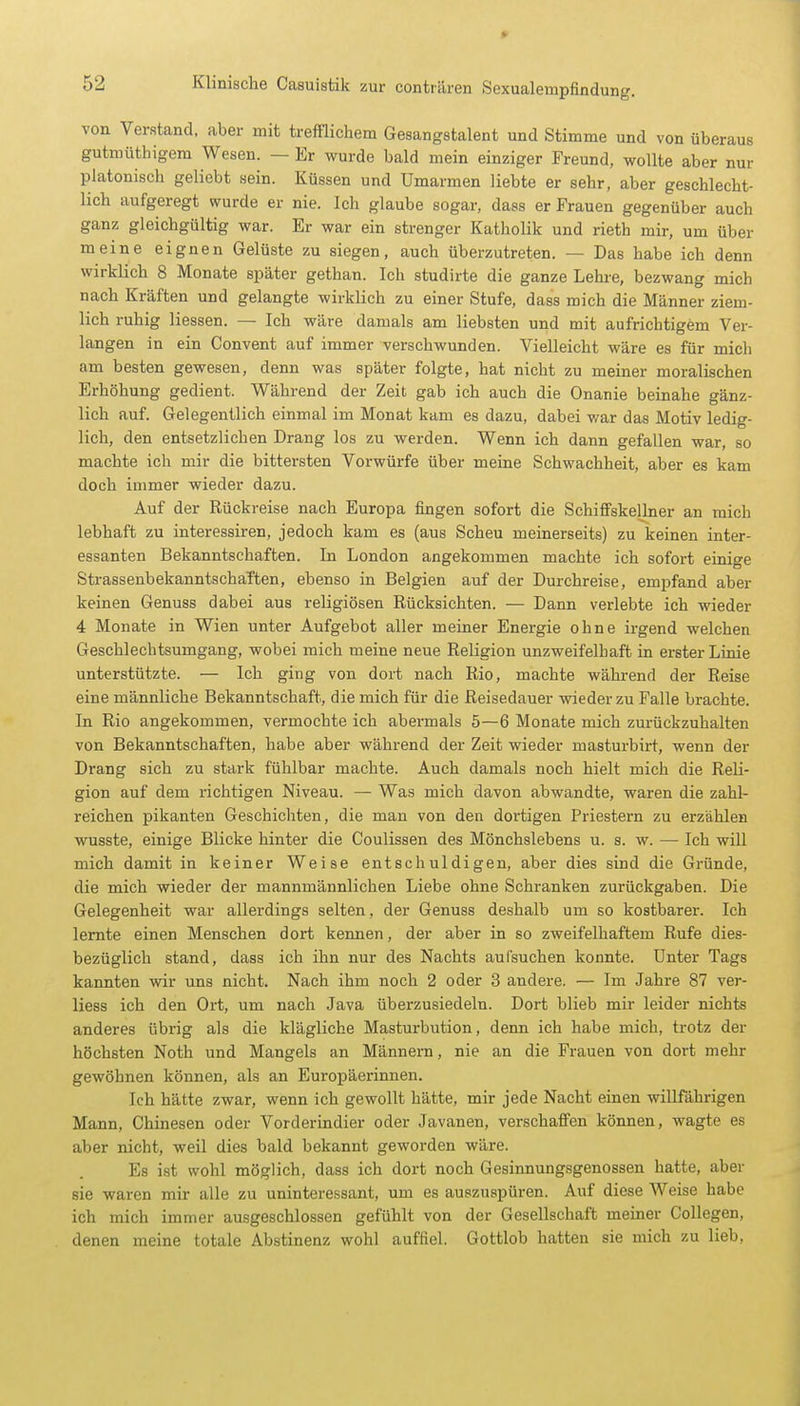 » 52 Klinische Casuistik zur conträren Sexualempfindung. von Verstand, aber mit trefflichem Gesangstalent und Stimme und von überaus gutmüthigem Wesen. — Er wurde bald mein einziger Freund, wollte aber nur platonisch geliebt sein. Küssen und Umarmen liebte er sehr, aber geschlecht- lich aufgeregt wurde er nie. Ich glaube sogar, dass er Frauen gegenüber auch ganz gleichgültig war. Er war ein strenger Katholik und rieth mir, um über meine eignen Gelüste zu siegen, auch überzutreten. — Das habe ich denn wirklich 8 Monate später gethan. Ich studirte die ganze Lehre, bezwang mich nach Kräften und gelangte wirklich zu einer Stufe, dass mich die Männer ziem- lich ruhig Hessen. — Ich wäre damals am liebsten und mit aufrichtigem Ver- langen in ein Convent auf immer verschwunden. Vielleicht wäre es für mich am besten gewesen, denn was später folgte, hat nicht zu meiner moralischen Erhöhung gedient. Während der Zeit gab ich auch die Onanie beinahe gänz- lich auf. Gelegentlich einmal im Monat kam es dazu, dabei war das Motiv ledig- lich, den entsetzlichen Drang los zu werden. Wenn ich dann gefallen war, so machte ich mir die bittersten Vorwürfe über meine Schwachheit, aber es kam doch immer wieder dazu. Auf der Rückreise nach Europa fingen sofort die Schiffskellner an mich lebhaft zu interessiren, jedoch kam es (aus Scheu meinerseits) zu keinen inter- essanten Bekanntschaften. In London angekommen machte ich sofort einige StrassenbekanntschaTten, ebenso in Belgien auf der Durchreise, empfand aber keinen Genuss dabei aus religiösen Rücksichten. — Dann verlebte ich wieder 4 Monate in Wien unter Aufgebot aller meiner Energie ohne irgend welchen Geschlechtsumgang, wobei mich meine neue Religion unzweifelhaft in erster Linie unterstützte. — Ich ging von dort nach Rio, machte während der Reise eine männliche Bekanntschaft, die mich für die Reisedauer wieder zu Falle brachte. In Rio angekommen, vermochte ich abermals 5—6 Monate mich zurückzuhalten von Bekanntschaften, habe aber während der Zeit wieder masturbirt, wenn der Drang sich zu stark fühlbar machte. Auch damals noch hielt mich die Reli- gion auf dem richtigen Niveau. — Was mich davon abwandte, waren die zahl- reichen pikanten Geschichten, die man von den dortigen Priestern zu erzählen wusste, einige Blicke hinter die Coulissen des Mönchslebens u. s. w. — Ich will mich damit in keiner Weise entschuldigen, aber dies sind die Gründe, die mich wieder der mannmännlichen Liebe ohne Schranken zurückgaben. Die Gelegenheit war allerdings selten, der Genuss deshalb um so kostbarer. Ich lernte einen Menschen dort kennen, der aber in so zweifelhaftem Rufe dies- bezüglich stand, dass ich ihn nur des Nachts aufsuchen konnte. Unter Tags kannten wir uns nicht. Nach ihm noch 2 oder 3 andere. — Im Jahre 87 ver- liess ich den Ort, um nach Java überzusiedeln. Dort blieb mir leider nichts anderes übrig als die klägliche Masturbution, denn ich habe mich, trotz der höchsten Noth und Mangels an Männern, nie an die Frauen von dort mehr gewöhnen können, als an Europäerinnen. Ich hätte zwar, wenn ich gewollt hätte, mir jede Nacht einen willfährigen Mann, Chinesen oder Vorderindier oder Javanen, verschaffen können, wagte es aber nicht, weil dies bald bekannt geworden wäre. Es ist wohl möglich, dass ich dort noch Gesinnungsgenossen hatte, aber sie waren mir alle zu uninteressant, um es auszuspüren. Auf diese Weise habe ich mich immer ausgeschlossen gefühlt von der Gesellschaft meiner Collegen, denen meine totale Abstinenz wohl auffiel. Gottlob hatten sie mich zu lieb,