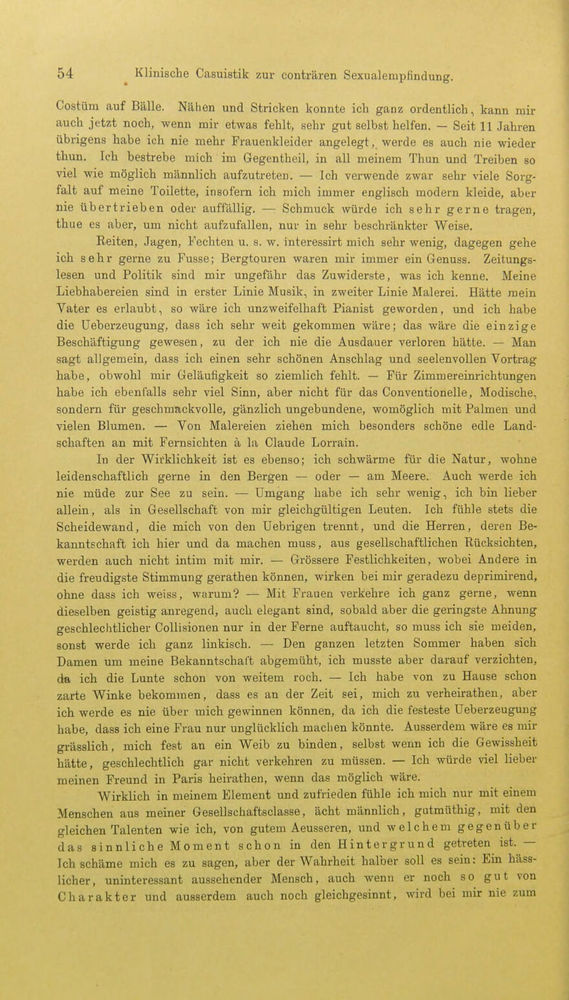 Costüni auf Bälle. Nähen und Stricken konnte ich ganz ordentlich, kann mir auch jetzt noch, wenn mir etwas fehlt, sehr gut selbst helfen. — Seit 11 Jahren übrigens habe ich nie mehr Frauenkleider angelegt, werde es auch nie wieder thun. Ich bestrebe mich im Gegentheil, in all meinem Thun und Treiben so viel wie möglich männlich aufzutreten. — Ich verwende zwar sehr viele Sorg- falt auf meine Toilette, insofern ich mich immer englisch modern kleide, aber nie übertrieben oder auffällig. — Schmuck würde ich sehr gerne tragen, thue es aber, um nicht aufzufallen, nur in sehr beschränkter Weise. Reiten, Jagen, Fechten u. s. w. interessirt mich sehr wenig, dagegen gehe ich sehr gerne zu Fusse; Bergtouren waren mir immer ein Genuss. Zeitungs- lesen und Politik sind mir ungefähr das Zuwiderste, was ich kenne. Meine Liebhabereien sind in erster Linie Musik, in zweiter Linie Malerei. Hätte mein Vater es erlaubt, so wäre ich unzweifelhaft Pianist geworden, und ich habe die Ueberzeugung, dass ich sehr weit gekommen wäre; das wäre die einzige Beschäftigung gewesen, zu der ich nie die Ausdauer verloren hätte. — Man sagt allgemein, dass ich einen sehr schönen Anschlag und seelenvollen Vortrag habe , obwohl mir Geläufigkeit so ziemlich fehlt. — Für Zimmereinrichtungen habe ich ebenfalls sehr viel Sinn, aber nicht für das Conventionelle, Modische, sondern für geschmackvolle, gänzlich ungebundene, womöglich mit Palmen und vielen Blumen. — Von Malereien ziehen mich besonders schöne edle Land- schaften an mit Fernsichten ä la Claude Lorrain. In der Wirklichkeit ist es ebenso; ich schwärme für die Natur, wohne leidenschaftlich gerne in den Bergen — oder — am Meere. Auch werde ich nie müde zur See zu sein. — Umgang habe ich sehr wenig, ich bin lieber allein, als in Gesellschaft von mir gleichgültigen Leuten. Ich fühle stets die Scheidewand, die mich von den Uebrigen trennt, und die Herren, deren Be- kanntschaft ich hier und da machen muss, aus gesellschaftlichen Rücksichten, werden auch nicht intim mit mir. — Grössere Festlichkeiten, wobei Andere in die freudigste Stimmung gerathen können, wirken bei mir geradezu deprimirend, ohne dass ich weiss, warum? — Mit Frauen verkehre ich ganz gerne, wenn dieselben geistig anregend, auch elegant sind, sobald aber die geringste Ahnung geschlechtlicher Collisionen nur in der Ferne auftaucht, so muss ich sie meiden, sonst werde ich ganz linkisch. — Den ganzen letzten Sommer haben sich Damen um meine Bekanntschaft abgemüht, ich musste aber darauf verzichten, da ich die Lunte schon von weitem roch. — Ich habe von zu Hause schon zarte Winke bekommen, dass es an der Zeit sei, mich zu verheirathen, aber ich werde es nie über mich gewinnen können, da ich die festeste Ueberzeugung habe, dass ich eine Frau nur unglücklich machen könnte. Ausserdem wäre es mir grässlich, mich fest an ein Weib zu binden, selbst wenn ich die Gewissheit hätte, geschlechtlich gar nicht verkehren zu müssen. — Ich würde viel lieber meinen Freund in Paris heirathen, wenn das möglich wäre. Wirklich in meinem Element und zufrieden fühle ich mich nur mit einem Menschen aus meiner Gesellschaftsciasse, ächt männlich, gutmiithig, mit den gleichen Talenten wie ich, von gutem Aeusseren, und welchem gegenüber das sinnliche Moment schon in den Hintergrund getreten ist. — Ich schäme mich es zu sagen, aber der Wahrheit halber soll es sein: Ein häss- licher, uninteressant aussehender Mensch, auch wenn er noch so gut von Charakter und ausserdem auch noch gleichgesinnt, wird bei mir nie zum