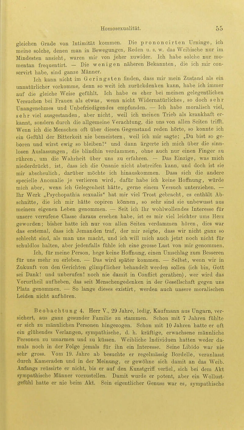 gleichen Grade von Intimität kommen. Die prononcirten Urninge, ich meine solche, denen man in Bewegungen, Reden u. s. w. das Weibische nur im Mindesten ansieht, waren mir von jeher zuwider. Ich habe solche nur mo- mentan frequentirt. — Die wenigen näheren Bekannten, die ich mir con- servirt habe, sind ganze Männer. Ich kann nicht im Geringsten finden, dass mir mein Zustand als ein unnatürlicher vorkomme, denn so weit ich zurückdenken kann, habe ich immer auf die gleiche Weise gefühlt. Ich habe es eher bei meinen gelegentlichen Versuchen bei Frauen als etwas, wenn nicht Widernatürliches, so doch sehr Unangenehmes und Unbefriedigendes empfunden. — Ich habe moralisch viel, sehr viel ausgestanden, aber nicht, weil ich meinen Trieb als krankhaft er- kannt, sondern durch die allgemeine Verachtung, die uns von allen Seiten trifft. Wenn ich die Menschen oft über diesen Gegenstand reden hörte, so konnte ich ein Gefühl der Bitterkeit nie bemeistern, weil ich mir sagte: „Du bist so ge- boren und wirst ewig so bleiben! und dann ärgerte ich mich über die sinn- losen Auslassungen, die blindhin verdammen, ohne auch nur einen Finger zu rühren, um die Wahrheit über uns zu erfahren. — Das Einzige, was mich niederdrückt, ist, dass ich die Onanie nicht abstreifen kann, und doch ist sie mir abscheulich, darüber möchte ich hinauskommen. Dass sich die andere specielle Anomalie je verlieren wird, dafür habe ich keine Hoffnung, würde mich aber, wenn ich Gelegenheit hätte, gerne einem Versuch unterziehen. — Ihr Werk „Psychopathia sexualis hat mir viel Trost gebracht, es enthält Ab- schnitte , die ich mir hätte copiren können, so sehr sind sie unbewusst aus meinem eigenen Leben genommen. — Seit ich Ihr wohlwollendes Interesse für unsere verrufene Classe daraus ersehen habe, ist es mir viel leichter ums Herz geworden; bisher hatte ich nur von allen Seiten verdammen hören, dies war das erstemal, dass ich Jemanden traf, der mir zeigte, dass wir nicht ganz so schlecht sind, als man uns macht, und ich will mich auch jetzt noch nicht für schuldlos halten, aber jedenfalls fühle ich eine grosse Last von mir genommen. Ich, für meine Person, hege keine Hoffnung, einen Umschlag zum Besseren für uns mehr zu erleben. — Das wird später kommen. — Selbst, wenn wir in Zukunft von den Gerichten glimpflicher behandelt werden sollen (ich bin, Gott sei Dank! und unberufen! noch nie damit in Conflict gerathen), wer wird das Vorurtheil aufheben, das seit Menschengedenken in der Gesellschaft gegen uns Platz genommen. — So lange dieses existirt, werden auch unsere moralischen Leiden nicht aufhören. Beobachtung 4. Herr V., 29 Jahre, ledig, Kaufmann aus Ungarn, ver- sichert, aus ganz gesunder Familie zu stammen. Schon mit 7 Jahren fühlte er sich zu männlichen Personen hingezogen. Schon mit 10 Jahren hatte er oft ein glühendes Verlangen, sympathische, d. h. kräftige, erwachsene männliche Personen zu umarmen und zu küssen. Weibliche Individuen hatten weder da- mals noch in der Folge jemals für ihn ein Interesse. Seine Libido war nie sehr gross. Vom 19. Jahre ab besuchte er regelmässig Bordelle, veranlasst durch Kameraden und in der Meinung, er gewöhne sich damit an das Weib. Anfangs reüssirte er nicht, bis er auf den Kunstgriff verfiel, sich bei dem Akt sympathische Männer vorzustellen. Damit wurde er potent, aber ein Wollust- gefühl hatte er nie beim Akt. Sein eigentlicher Genuss war es, sympathische