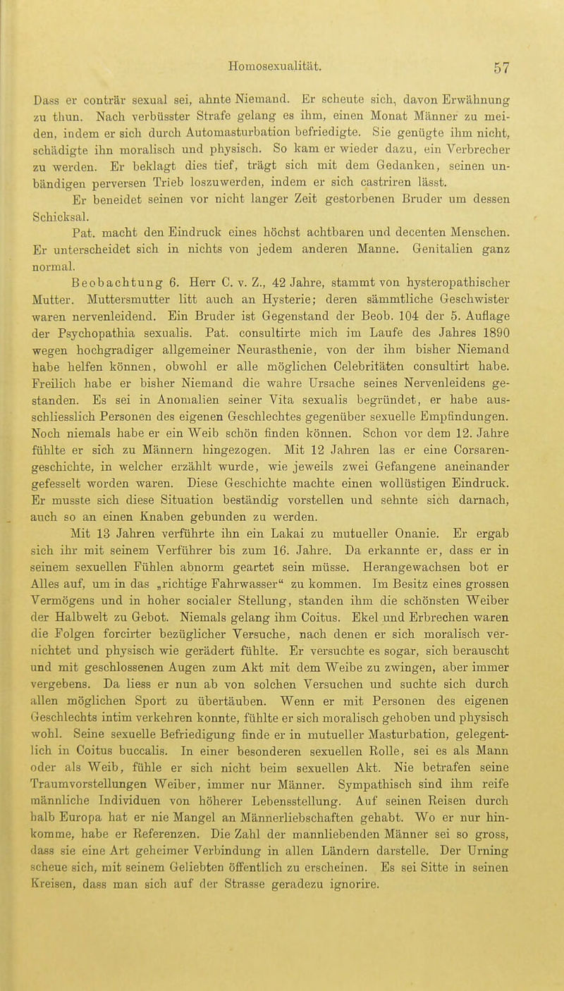 Dass er conträr sexual sei, ahnte Niemand. Er scheute sich, davon Erwähnung zu tliun. Nach verbüsster Strafe gelang es ihm, einen Monat Männer zu mei- den, indem er sich durch Automasturbation befriedigte. Sie genügte ihm nicht, schädigte ihn moralisch und physisch. So kam er wieder dazu, ein Verbrecher zu werden. Er beklagt dies tief, trägt sich mit dem Gedanken, seinen un- bändigen perversen Trieb loszuwerden, indem er sich castriren lässt. Er beneidet seinen vor nicht langer Zeit gestorbenen Bruder um dessen Schicksal. Pat. macht den Eindruck eines höchst achtbaren und decenten Menschen. Er unterscheidet sich in nichts von jedem anderen Manne. Genitalien ganz normal. Beobachtung 6. Herr C. v. Z., 42 Jahre, stammt von hysteropathischer Mutter. Muttersmutter litt auch an Hysterie; deren sämmtliche Geschwister waren nervenleidend. Ein Bruder ist Gegenstand der Beob. 104 der 5. Auflage der Psychopathia sexualis. Pat. consultirte mich im Laufe des Jahres 1890 wegen hochgradiger allgemeiner Neurasthenie, von der ihm bisher Niemand habe helfen können, obwohl er alle möglichen Celebritäten consultirt habe. Freilich habe er bisher Niemand die wahre Ursache seines Nervenleidens ge- standen. Es sei in Anomalien seiner Vita sexualis begründet, er habe aus- schliesslich Personen des eigenen Geschlechtes gegenüber sexuelle Empfindungen. Noch niemals habe er ein Weib schön finden können. Schon vor dem 12. Jahre fühlte er sich zu Männern hingezogen. Mit 12 Jahren las er eine Corsaren- geschichte, in welcher erzählt wurde, wie jeweils zwei Gefangene aneinander gefesselt worden waren. Diese Geschichte machte einen wollüstigen Eindruck. Er musste sich diese Situation beständig vorstellen und sehnte sich darnach, auch so an einen Knaben gebunden zu werden. Mit 13 Jahren verführte ihn ein Lakai zu mutueller Onanie. Er ergab sich ihr mit seinem Verführer bis zum 16. Jahre. Da erkannte er, dass er in seinem sexuellen Fühlen abnorm geartet sein müsse. Herangewachsen bot er Alles auf, um in das „richtige Fahrwasser zu kommen. Im Besitz eines grossen Vermögens und in hoher socialer Stellung, standen ihm die schönsten Weiber der Halbwelt zu Gebot. Niemals gelang ihm Coitus. Ekel und Erbrechen waren die Folgen forcirter bezüglicher Versuche, nach denen er sich moralisch ver- nichtet und physisch wie gerädert fühlte. Er versuchte es sogar, sich berauscht und mit geschlossenen Augen zum Akt mit dem Weibe zu zwingen, aber immer vergebens. Da Hess er nun ab von solchen Versuchen und suchte sich durch allen möglichen Sport zu übertäuben. Wenn er mit Personen des eigenen Geschlechts intim verkehren konnte, fühlte er sich moralisch gehoben und physisch wohl. Seine sexuelle Befriedigung finde er in mutueller Masturbation, gelegent- lich in Coitus buccalis. In einer besonderen sexuellen Rolle, sei es als Mann oder als Weib, fühle er sich nicht beim sexuellen Akt. Nie betrafen seine Traumvorstellungen Weiber, immer nur Männer. Sympathisch sind ihm reife männliche Individuen von höherer Lebensstellung. Auf seinen Reisen durch halb Europa hat er nie Mangel an Männerliebschaften gehabt. Wo er nur hin- komme, habe er Referenzen. Die Zahl der mannliebenden Männer sei so gross, dass sie eine Art geheimer Verbindung in allen Ländern darstelle. Der Urning scheue sich, mit seinem Geliebten öffentlich zu erscheinen. Es sei Sitte in seinen Kreisen, dass man sich auf der Strasse geradezu ignorire.