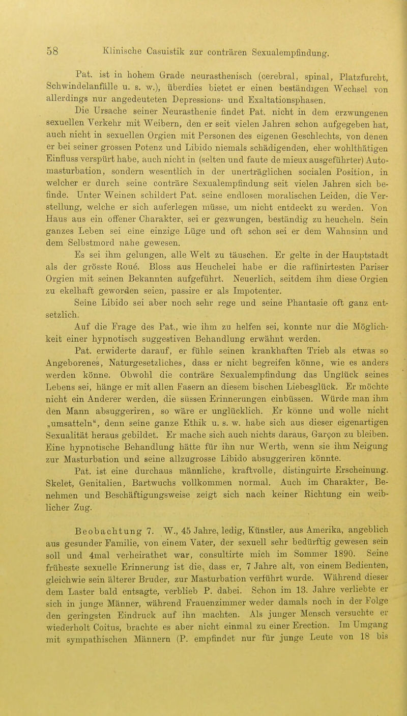 Pat. ist in hohem Grade neurasthenisch (cerebral, spinal, Platzfurcht, Schwindelanfälle u. s. w.), überdies bietet er einen beständigen Wechsel von allerdings nur angedeuteten Depressions- und Exaltationsphasen. Die Ursache seiner Neurasthenie findet Pat. nicht in dem erzwungenen sexuellen Verkehr mit Weibern, den er seit vielen Jahren schon aufgegeben hat, auch nicht in sexuellen Orgien mit Personen des eigenen Geschlechts, von denen er bei seiner grossen Potenz und Libido niemals schädigenden, eher wohlthätigen Einfluss verspürt habe, auch nicht in (selten und faute de mieux ausgeführter) Auto- masturbation, sondern wesentlich in der unerträglichen socialen Position, in welcher er durch seine conträre Sexualempfindung seit vielen Jahren sich be- finde. Unter Weinen schildert Pat. seine endlosen moralischen Leiden, die Ver- stellung, welche er sich auferlegen müsse, um nicht entdeckt zu werden. Von Haus aus ein offener Charakter, sei er gezwungen, beständig zu heucheln. Sein ganzes Leben sei eine einzige Lüge und oft schon sei er dem Wahnsinn und dem Selbstmord nahe gewesen. Es sei ihm gelungen, alle Welt zu täuschen. Er gelte in der Hauptstadt als der grösste Roue. Bloss aus Heuchelei habe er die raffinirtesten Pariser Orgien mit seinen Bekannten aufgeführt. Neuerlich, seitdem ihm diese Orgien zu ekelhaft geworden seien, passire er als Impotenter. Seine Libido sei aber noch sebr rege und seine Phantasie oft ganz ent- setzlich. Auf die Frage des Pat., wie ihm zu helfen sei, konnte nur die Möglich- keit einer hypnotisch suggestiven Behandlung erwähnt werden. Pat. erwiderte darauf, er fühle seinen krankhaften Trieb als etwas so Angeborenes, Naturgesetzliches, dass er nicht begreifen könne, wie es anders werden könne. Obwohl die conträre Sexualempfindung das Unglück seines Lebens sei, hänge er mit allen Fasern an diesem bischen Liebesglück. Er möchte nicht ein Anderer werden, die süssen Erinnerungen einbüssen. Würde man ihm den Mann absuggeriren, so wäre er unglücklich. Er könne und wolle nicht „umsatteln, denn seine ganze Ethik u. s. w. habe sich aus dieser eigenartigen Sexualität heraus gebildet. Er mache sich auch nichts daraus, Garcon zu bleiben. Eine hypnotische Behandlung hätte für ihn nur Werth, wenn sie ihm Neigung zur Masturbation und seine allzugrosse Libido absuggeriren könnte. Pat. ist eine durchaus männliche, kraftvolle, distinguirte Erscheinung. Skelet, Genitalien, Bartwuchs vollkommen normal. Auch im Charakter, Be- nehmen und Beschäftigungsweise zeigt sich nach keiner Richtung ein weib- licher Zug. Beobachtung 7. W., 45 Jahre, ledig, Künstler, aus Amerika, angeblich aus gesunder Familie, von einem Vater, der sexuell sehr bedürftig gewesen sein soll und 4mal verheirathet war, consultirte mich im Sommer 1890. Seine früheste sexuelle Erinnerung ist die, dass er, 7 Jahre alt, von einem Bedienten, gleichwie sein älterer Bruder, zur Masturbation verführt wurde. Während dieser dem Laster bald entsagte, verblieb P. dabei. Schon im 13. Jahre verliebte er sich in junge Männer, während Frauenzimmer weder damals noch in der Folge den geringsten Eindruck auf ihn machten. Als junger Mensch versuchte er wiederholt Coitus, brachte es aber nicht einmal zu einer Erection. Im Umgang mit sympathischen Männern (P. empfindet nur für junge Leute von 18 bis