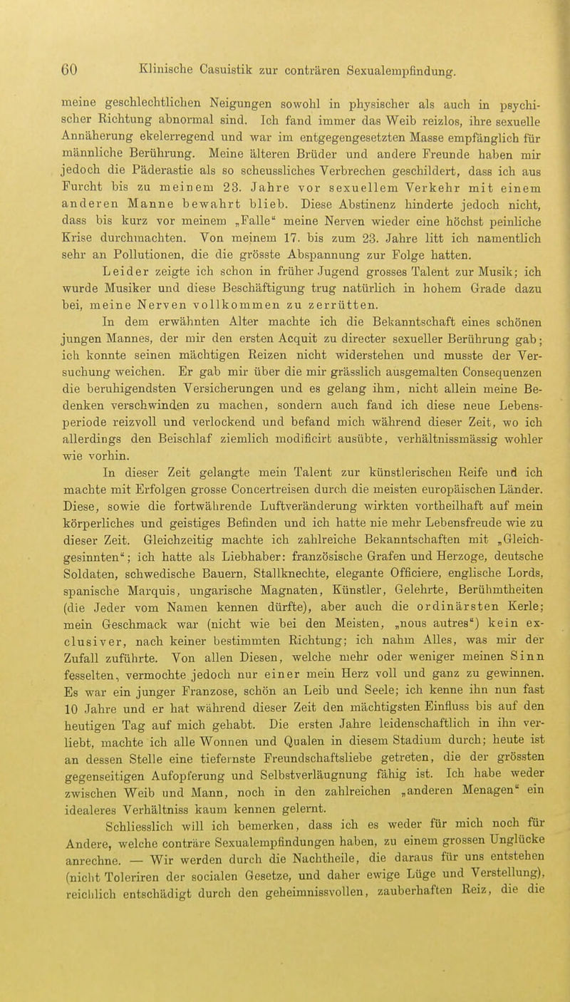 meine geschlechtlichen Neigungen sowohl in physischer als auch in psychi- scher Richtung abnormal sind. Ich fand immer das Weib reizlos, ihre sexuelle Annäherung ebelerregend und war im entgegengesetzten Masse empfänglich für männliche Berührung. Meine älteren Brüder und andere Freunde haben mir jedoch die Päderastie als so scheussliches Verbrechen geschildert, dass ich aus Furcht bis zu meinem 23. Jahre vor sexuellem Verkehr mit einem anderen Manne bewahrt blieb. Diese Abstinenz hinderte jedoch nicht, dass bis kurz vor meinem „Falle meine Nerven wieder eine höchst peinliche Krise durchmachten. Von meinem 17. bis zum 23. Jahre litt ich namentlich sehr an Pollutionen, die die grösste Abspannung zur Folge hatten. Leider zeigte ich schon in früher Jugend grosses Talent zur Musik; ich wurde Musiker und diese Beschäftigung trug natürlich in hohem Grade dazu bei, meine Nerven vollkommen zu zerrütten. In dem erwähnten Alter machte ich die Bekanntschaft eines schönen jungen Mannes, der mir den ersten Acquit zu directer sexueller Berührung gab; ich konnte seinen mächtigen Reizen nicht widerstehen und musste der Ver- suchung weichen. Er gab mir über die mir grässlich ausgemalten Consequenzen die beruhigendsten Versicherungen und es gelang ihm, nicht allein meine Be- denken verschwinden zu machen, sondern auch fand ich diese neue Lebens- periode reizvoll und verlockend und befand mich während dieser Zeit, wo ich allerdings den Beischlaf ziemlich modificirt ausübte, verhältnissmässig wohler wie vorhin. In dieser Zeit gelangte mein Talent zur künstlerischen Reife und ich machte mit Erfolgen grosse Concertreisen durch die meisten europäischen Länder. Diese, sowie die fortwährende Luftveränderung wirkten vortheilhaft auf mein körperliches und geistiges Befinden und ich hatte nie mehr Lebensfreude wie zu dieser Zeit. Gleichzeitig machte ich zahlreiche Bekanntschaften mit „Gleich- gesinnten; ich hatte als Liebhaber: französische Grafen und Herzoge, deutsche Soldaten, schwedische Bauern, Stallknechte, elegante Officiere, englische Lords, spanische Marquis, ungarische Magnaten, Künstler, Gelehrte, Berühmtheiten (die Jeder vom Namen kennen dürfte), aber auch die ordinärsten Kerle; mein Geschmack war (nicht wie bei den Meisten, „nous autres) kein ex- clusiver, nach keiner bestimmten Richtung; ich nahm Alles, was mir der Zufall zuführte. Von allen Diesen, welche mehr oder weniger meinen Sinn fesselten, vermochte jedoch nur einer mein Herz voll und ganz zu gewinnen. Es war ein junger Franzose, schön an Leib und Seele; ich kenne ihn nun fast 10 Jahre und er hat während dieser Zeit den mächtigsten Einfiuss bis auf den heutigen Tag auf mich gehabt. Die ersten Jahre leidenschaftlich in ihn ver- liebt, machte ich alle Wonnen und Qualen in diesem Stadium durch; heute ist an dessen Stelle eine tiefeinste Freundschaftsliebe getreten, die der grössten gegenseitigen Aufopferung und Selbstverläugnung fähig ist. Ich habe weder zwischen Weib und Mann, noch in den zahlreichen „anderen Menagen ein idealeres Verhältniss kaum kennen gelernt. Schliesslich will ich bemerken, dass ich es weder für mich noch für Andere, welche conträre Sexualempfindungen haben, zu einem grossen Unglücke anrechne. — Wir werden durch die Nachtheile, die daraus für uns entstehen (nicht Toleriren der socialen Gesetze, und daher ewige Lüge und Verstellung), reichlich entschädigt durch den geheimnissvollen, zauberhaften Reiz, die die