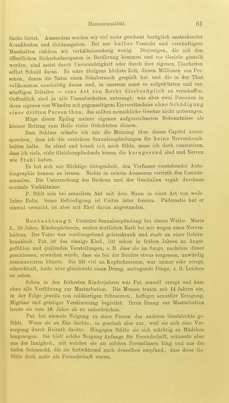 Sache bietet. Ausserdem werden wir viel mehr geschont bezüglich ansteckender Krankheiten und Geldausgaben. Bei nur halber Vorsicht und vernünftigem Masshalten riskiren wir verhältnissmässig wenig. Diejenigen, die mit den öffentlichen Sicherheitsorganen in Berührung kommen und vor Gericht gestellt werden, sind meist durch Unvorsichtigkeit oder durch ihre eigenen Thorheiten selbst Schuld daran. Es wäre übrigens höchste Zeit, diesen Millionen von Per- sonen, denen die Natur einen Schabernack gespielt hat und die in der That vollkommen unschuldig daran sind, in unserem sonst so aufgeklärten und ver- nünftigen Zeitalter — eine Art von Recht diesbezüglich zu verschaffen. Oeffentlich sind ja alle Unsauberkeiten untersagt; was aber zwei Personen in ihren eigenen vier Wänden mit gegenseitigem Einverständniss ohne Schädigung einer dritten Person thun, das sollten menschliche Gesetze nicht untersagen. Möge dieser Epilog meiner eigenen aufgezeichneten Bekenntnisse als kleiner Beitrag zum Heile vieler Geächteten dienen. Zum Schluss erlaube ich mir die Meinung über dieses Capitel auszu- sprechen, dass ich die conträren Sexualempfindungen für keine Nervenkrank- heiten halte. So elend und krank ich mich fühle, muss ich doch constatiren, dass ich viele, viele Gleichempfindende kenne, die kerngesund sind und Nerven wie Stahl haben. Es bot sich mir flüchtige Gelegenheit, den Verfasser vorstehender Auto- biographie kennen zu lernen. Nichts in seinem Aeusseren verrieth den Conträr- sexualen. Die Untersuchung des Beckens und der Genitalien ergab durchaus normale Verhältnisse. P. fühlt sich bei sexuellem Akt mit dem Mann in einer Art von weib- licher Rolle. Seine Befriedigung ist Coitus inter femora. Päderastie hat er einmal versucht, ist aber mit Ekel davon abgestanden. Beobachtung 9. Conträre Sexualempfindung bei einem Weibe. Marie J., 38 Jahre, Kindergärtnerin, suchte ärztlichen Rath bei mir wegen eines Nerven- leidens. Der Vater war vorübergehend geisteskrank und starb an einer Gehirn- krankheit, Pat. ist das einzige Kind, litt schon in frühen Jahren an Angst- gefühlen und quälenden Vorstellungen, z. B. dass sie im Sarge, nachdem dieser geschlossen, erwachen werde, dass sie bei der Beichte etwas vergessen, unwürdig communiciren könnte. Sie litt viel an Kopfschmerzen, war immer sehr erregt, schreckhaft, hatte aber gleichwohl einen Drang, aufregende Dinge, z. B. Leichen zu sehen. Schon in den frühesten Kinderjahren war Pat. sexuell erregt und kam ohne alle Verführung zur Masturbation. Die Menses traten mit 14 Jahren ein, in der Folge jeweils von colikartigen Schmerzen, heftiger sexueller Erregung, Migräne und geistiger Verstimmung begleitet. Ihren Drang zur Masturbation lernte sie vom 18. Jahre ab zu unterdrücken. Pat. hat niemals Neigung zu einer Person des anderen Geschlechts ge- fühlt. Wenn sie an Ehe dachte, so geschah dies nur, weil sie sich eine Ver- sorgung durch Heirath dachte. Hingegen fühlte sie sich mächtig zu Mädchen hingezogen. Sie hielt solche Neigung Anfangs für Freundschaft, erkannte aber aus der Innigkeit, mit welcher sie an solchen Freundinnen hing und aus der tiefen Sehnsucht, die sie fortwährend nach denselben empfand, dass diese Ge- fühle doch mehr als Freundschaft waren.