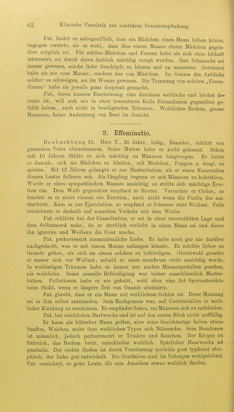 Pat. findet es unbegreiflich, dass ein Mädchen einen Mann lieben könne, dagegen verstehe sie es wohl, dass dies einem Manne einem Mädchen gegen- über möglich sei. Für schöne Mädchen und Frauen habe sie eich stets lebhaft interessirt, sei durch deren Anblick mächtig erregt worden. Ihre Sehnsucht sei immer gewesen, solche liebe Geschöpfe zu küssen und zu umarmen. Geträumt habe sie nie vom Manne, sondern nur von Mädchen. Im Genuss des Anblicks solcher zu schwelgen, sei ihr Wonne gewesen. Die Trennung von solchen „Freun- dinnen habe sie jeweils ganz desperat gemacht. Pat., deren äussere Erscheinung eine durchaus weibliche und höchst de- cente ist, will sich nie in einer besonderen Rolle Freundinnen gegenüber ge- fühlt haben, auch nicht in beseligenden Träumen. Weibliches Becken, grosse Mammae, keine Andeutung von Bart im Gesicht. 3. Effeminatio. Beobachtung 10. Herr Y., 30 Jahre, ledig, Beamter, erklärt von gesundem Vater abzustammen. Seine Mutter habe er nicht gekannt. Schon mit 10 Jahren fühlte er sich mächtig zu Männern hingezogen. Er liebte es damals, sich als Mädchen zu kleiden, mit Mädchen, Puppen u. dergl. zu spielen. Mit 12 Jahren gelangte er zur Masturbation, als er einen Kameraden diesem Laster fröhnen sah. Als Jüngling begann er mit Männern zu kokettiren. Wurde er eines sympathischen Mannes ansichtig, so stellte sich mächtige Erec- tion ein. Dem Weib gegenüber empfand er Horror. Versuchte er Coitus, so brachte er es nicht einmal zur Erection, auch nicht wenn die Puella ihn ma- sturbirte. Kam es zur Ejaculation, so empfand er Schmerz statt Wollust. Früh verzichtete er deshalb auf sexuellen Verkehr mit dem Weibe. Pat. erklärte bei der Consultation, er sei in einer verzweifelten Lage und dem Selbstmord nahe, da er sterblich verliebt in einen Mann sei und dieser ihn ignorire und Weibern die Cour mache. Pat. perhorrescirt mannmännliche Liebe. Er habe noch gar nie darüber nachgedacht, was er mit einem Manne anfangen könnte. Er möchte lieber zu Grunde gehen, als sich an einem solchen zu befriedigen. Gleichwohl gerathe er ausser sich vor Wollust, sobald er eines membrum virile ansichtig werde. In wollüstigen Träumen habe er immer nur nackte Männergestalten gesehen, nie weibliche. Seine sexuelle Befriedigung war bisher ausschliesslich Mastur- bation. Pollutionen habe er nie gehabt, wohl aber eine Art Spermatorrhöe beim Stuhl, wenn er längere Zeit von Onanie abstinirte. Pat. glaubt, dass er ein Mann mit weiblichem Gehirn sei. Diese Meinung sei in ihm selbst entstanden. Sein Hochgenuss war, auf Costümbällen in weib- licher Kleidung zu erscheinen. Er empfindet Scheu, vor Männern sich zu entkleiden. Pat. hat reichlichen Bartwuchs und ist auf den ersten Blick nicht auffällig. Er kann als hübscher Mann gelten, aber seine Gesichtszüge haben etwas Sanftes, Weiches, mehr dem weiblichen Typus sich Näherndes. Sein Benehmen ist männlich, jedoch perhorrescirt er Trinken und Rauchen. Der Körper ist fettreich, das Becken breit, entschieden weiblich. Spärlicher Haarwuchs ad genitalia. Der rechte Hoden ist durch Vereiterung (Orchitis post typhum) atro- phisch, der linke gut entwickelt. Die Genitalien sind im Uebrigen wohlgebildet. Pat. versichert, es gebe Leute, die sein Aussehen etwas weiblich fänden.