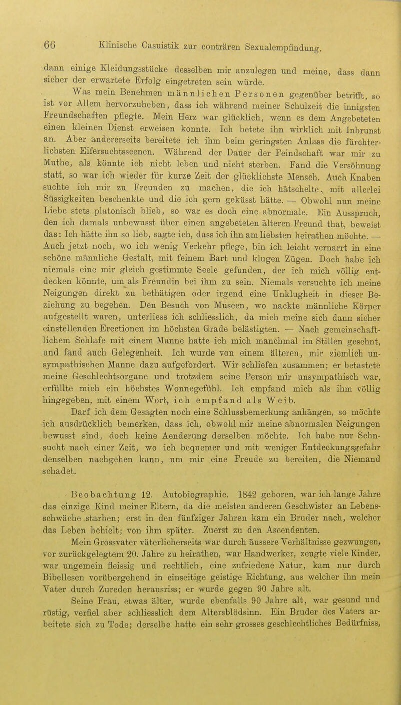 dann einige Kleidungsstücke desselben mir anzulegen und meine, dass dann sicher der erwartete Erfolg eingetreten sein würde. Was mein Benehmen männlichen Personen gegenüber betrifft, so ist vor Allem hervorzuheben, dass ich während meiner Schulzeit die innigsten Freundschaften pflegte. Mein Herz war glücklich, wenn es dem Angebeteten einen kleinen Dienst erweisen konnte. Ich betete ihn wirklich mit Inbrunst an. Aber andererseits bereitete ich ihm beim geringsten Anlass die fürchter- lichsten Eifersuchtsscenen. Während der Dauer der Feindschaft war mir zu Muthe, als könnte ich nicht leben und nicht sterben. Fand die Versöhnung statt, so war ich wieder für kurze Zeit der glücklichste Mensch. Auch Knaben suchte ich mir zu Freunden zu machen, die ich hätschelte, mit allerlei Süssigkeiten beschenkte und die ich gern geküsst hätte. — Obwohl nun meine Liebe stets platonisch blieb, so war es doch eine abnormale. Ein Ausspruch, den ich damals unbewusst über einen angebeteten älteren Freund that, beweist das: Ich hätte ihn so lieb, sagte ich, dass ich ihn am liebsten heirathen möchte. — Auch jetzt noch, wo ich wenig Verkehr pflege, bin ich leicht vernarrt in eine schöne männliche Gestalt, mit feinem Bart und klugen Zügen. Doch habe ich niemals eine mir gleich gestimmte Seele gefunden, der ich mich völlig ent- decken könnte, unials Freundin bei ihm zu sein. Niemals versuchte ich meine Neigungen direkt zu bethätigen oder irgend eine Unklugheit in dieser Be- ziehung zu begehen. Den Besuch von Museen, wo nackte männliche Körper aufgestellt waren, unterliess ich schliesslich, da mich meine sich dann sicher einstellenden Erectionen im höchsten Grade belästigten. — Nach gemeinschaft- lichem Schlafe mit einem Manne hatte ich mich manchmal im Stillen gesehnt, und fand auch Gelegenheit. Ich wurde von einem älteren, mir ziemlich un- sympathischen Manne dazu aufgefordert. Wir schliefen zusammen; er betastete meine Geschlechtsorgane und trotzdem seine Person mir unsympathisch war, erfüllte mich ein höchstes Wonnegefühl. Ich empfand mich als ihm völlig hingegeben, mit einem Wort, ich empfand als Weib. Darf ich dem Gesagten noch eine Schlussbemerkung anhängen, so möchte ich ausdrücklich bemerken, dass ich, obwohl mir meine abnormalen Neigungen bewusst sind, doch keine Aenderung derselben möchte. Ich habe nur Sehn- sucht nach einer Zeit, wo ich bequemer und mit weniger Entdeckungsgefahr denselben nachgehen kann, um mir eine Freude zu bereiten, die Niemand schadet. Beobachtung 12. Autobiographie. 1842 geboren, war ich lange Jahre das einzige Kind meiner Eltern, da die meisten anderen Geschwister an Lebens- schwäche starben; erst in den fünfziger Jahren kam ein Bruder nach, welcher das Leben behielt; von ihm später. Zuerst zu den Ascendenten. Mein Grossvater väterlicherseits war durch äussere Verhältnisse gezwungen, vor zurückgelegtem 20. Jahre zu heirathen, war Handwerker, zeugte viele Kinder, war ungemein fleissig und rechtlich, eine zufriedene Natur, kam nur durch Bibellesen vorübergehend in einseitige geistige Richtung, aus welcher ihn mein Vater durch Zureden herausriss; er wurde gegen 90 Jahre alt. Seine Frau, etwas älter, wurde ebenfalls 90 Jahre alt, war gesund und rüstig, verfiel aber schliesslich dem Altersblödsinn. Ein Bruder des Vaters ar- beitete sich zu Tode; derselbe hatte ein sehr grosses geschlechtliches Bedürfniss,