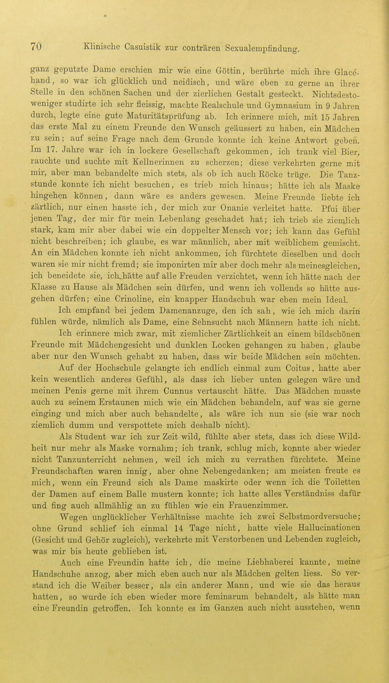 ganz geputzte Dame erschien mir wie eine Göttin, berührte mich ihre Glace- hand, so war ich glücklich und neidisch, und wäre eben zu gerne an ihrer Stelle in den schönen Sachen und der zierlichen Gestalt gesteckt. Nichtsdesto- weniger studirte ich sehr fleissig, machte Realschule und Gymnasium in 9 Jahren durch, legte eine gute Maturitätsprüfung ab. Ich erinnere mich, mit 15 Jahren das erste Mal zu einem Freunde den Wunsch geäussert zu haben, ein Mädchen zu sein; auf seine Frage nach dem Grunde konnte ich keine Antwort geben. Im 17. Jahre war ich in lockere Gesellschaft gekommen, ich trank viel Bier, rauchte und suchte mit Kellnerinnen zu scherzen; diese verkehrten gerne mit mir, aber man behandelte mich stets, als ob ich auch Röcke trüge. Die Tanz- stunde konnte ich nicht besuchen, es trieb mich hinaus; hätte ich als Maske hingehen können, dann wäre es anders gewesen. Meine Freunde liebte ich zärtlich, nur einen hasste ich, der mich zur Onanie verleitet hatte. Pfui über jenen Tag, der mir für mein Lebenlang geschadet hat; ich trieb sie ziemlich stark, kam mir aber dabei wie ein doppelter Mensch vor; ich kann das Gefühl nicht beschreiben; ich glaube, es war männlich, aber mit weiblichem gemischt. An ein Mädchen konnte ich nicht ankommen, ich fürchtete dieselben und doch waren sie mir nicht fremd; sie imponirten mir aber doch mehr als meinesgleichen, ich beneidete sie, ich,hätte auf alle Freuden verzichtet, wenn ich hätte nach der Klasse zu Hause als Mädchen sein dürfen, und wenn ich vollends so hätte aus- gehen dürfen; eine Crinoline, ein knapper Handschuh war eben mein Ideal. Ich empfand bei jedem Damenanzuge, den ich sah, wie ich mich darin fühlen würde, nämlich als Dame, eine Sehnsucht nach Männern hatte ich nicht. Ich erinnere mich zwar, mit ziemlicher Zärtlichkeit an einem bildschönen Freunde mit Mädchengesicht und dunklen Locken gehangen zu haben, glaube aber nur den Wunsch gehabt zu haben, dass wir beide Mädchen sein möchten. Auf der Hochschule gelangte ich endlich einmal zum Coitus, hatte aber kein wesentlich anderes Gefühl, als dass ich lieber unten gelegen wäre und meinen Penis gerne mit ihrem Cunnus vertauscht hätte. Das Mädchen musste auch zu seinem Erstaunen mich wie ein Mädchen behandeln, auf was sie gerne einging und mich aber auch behandelte, als wäre ich nun sie (sie war noch ziemlich dumm und verspottete mich deshalb nicht). Als Student war ich zur Zeit wild, fühlte aber stets, dass ich diese Wild- heit nur mehr als Maske vornahm; ich trank, schlug mich, konnte aber wieder nicht Tanzunterricht nehmen, weil ich mich zu verrathen fürchtete. Meine Freundschaften waren innig, aber ohne Nebengedanken; am meisten freute es mich, wenn ein Freund sich als Dame maskirte oder wenn ich die Toiletten der Damen auf einem Balle mustern konnte; ich hatte alles Verständniss dafür und fing auch allmählig an zu fühlen wie ein Frauenzimmer. Wegen unglücklicher Verhältnisse machte ich zwei Selbstmordversuche; ohne Grund schlief ich einmal 14 Tage nicht, hatte viele Hallucinationen (Gesicht und Gehör zugleich), verkehrte mit Verstorbenen und Lebenden zugleich, was mir bis heute geblieben ist. Auch eine Freundin hatte ich, die meine Liebhaberei kannte, meine Handschuhe anzog, aber mich eben auch nur als Mädchen gelten Hess. So ver- stand ich die Weiber besser, als ein anderer Mann, und wie sie das heraus hatten, so wurde ich eben wieder more feminarum behandelt, als hätte man eine Freundin getroffen. Ich konnte es im Ganzen auch nicht aussteheo, wenn