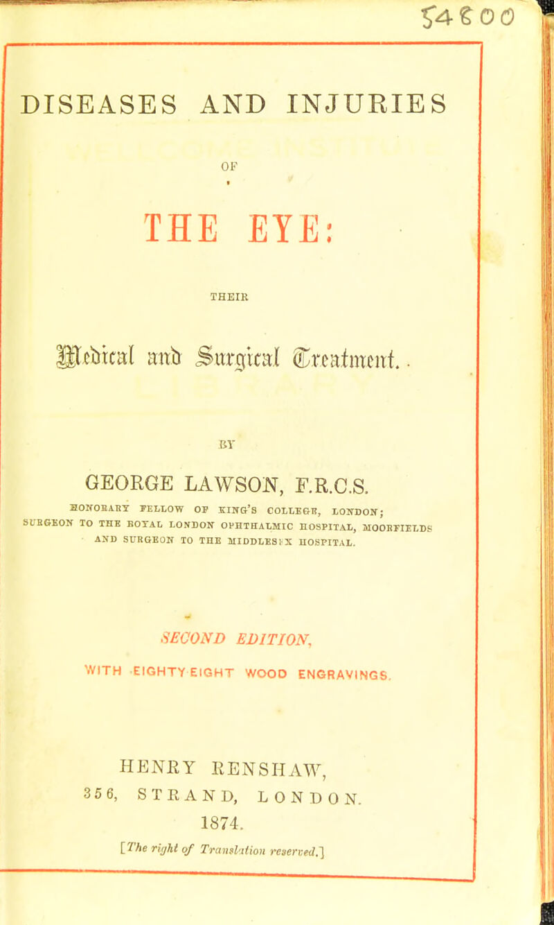 DISEASES AND INJUKIES OF ■ THE EYE: THEIR P^btcal mtb Sitr^ixal Crcafmcitf.. BY GEORGE LAWSON, F.R.C.S. BOIfOBABY FELLOW OP IIN&'S COLLE&B, lOIfDOW; SUBGEON ID THE BOTAL LONBON OPHTHALMIC HOSPITAL, MOOHrillLDS AND SURGEON 10 THE MIDDLE31X HOSPITAL. SECOND EDITION, WITH EIGHTYEIGHT WOOD ENGRAVINGS. HENEY EENSHAW, 35 6, STRAND, LONDON 1874. [The right of Transl'ilion reaened.l