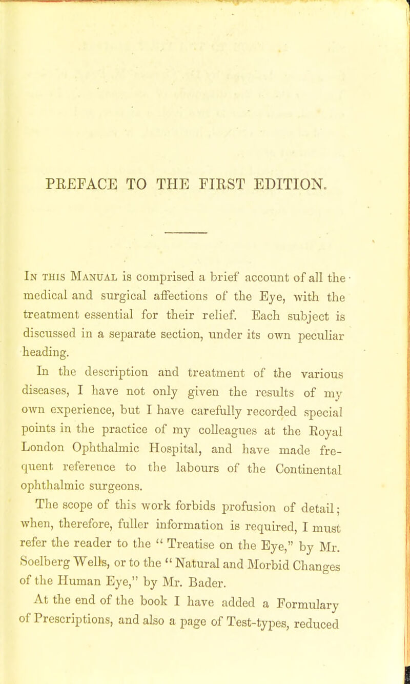 In this Manual is comprised a brief account of all the medical and surgical affections of the Eye, with the treatment essential for their relief. Each subject is discussed in a separate section, under its own peciiliar heading. In the description and treatment of the various diseases, I have not only given the results of my OAvn experience, but I have carefully recorded special points in the practice of my colleagues at the Eoyal London Ophthalmic Hospital, and have made fre- quent reference to the labours of the Continental ophthalmic surgeons. The scope of this work forbids profusion of detail; when, therefore, fuller information is required, I must refer the reader to the Treatise on the Eye, by Mr. Soelberg Wells, or to the Natural and Morbid Changes of the Human Eye, by Mr. Bader. At the end of the book I have added a Formulary of Prescriptions, and also a page of Test-types, reduced