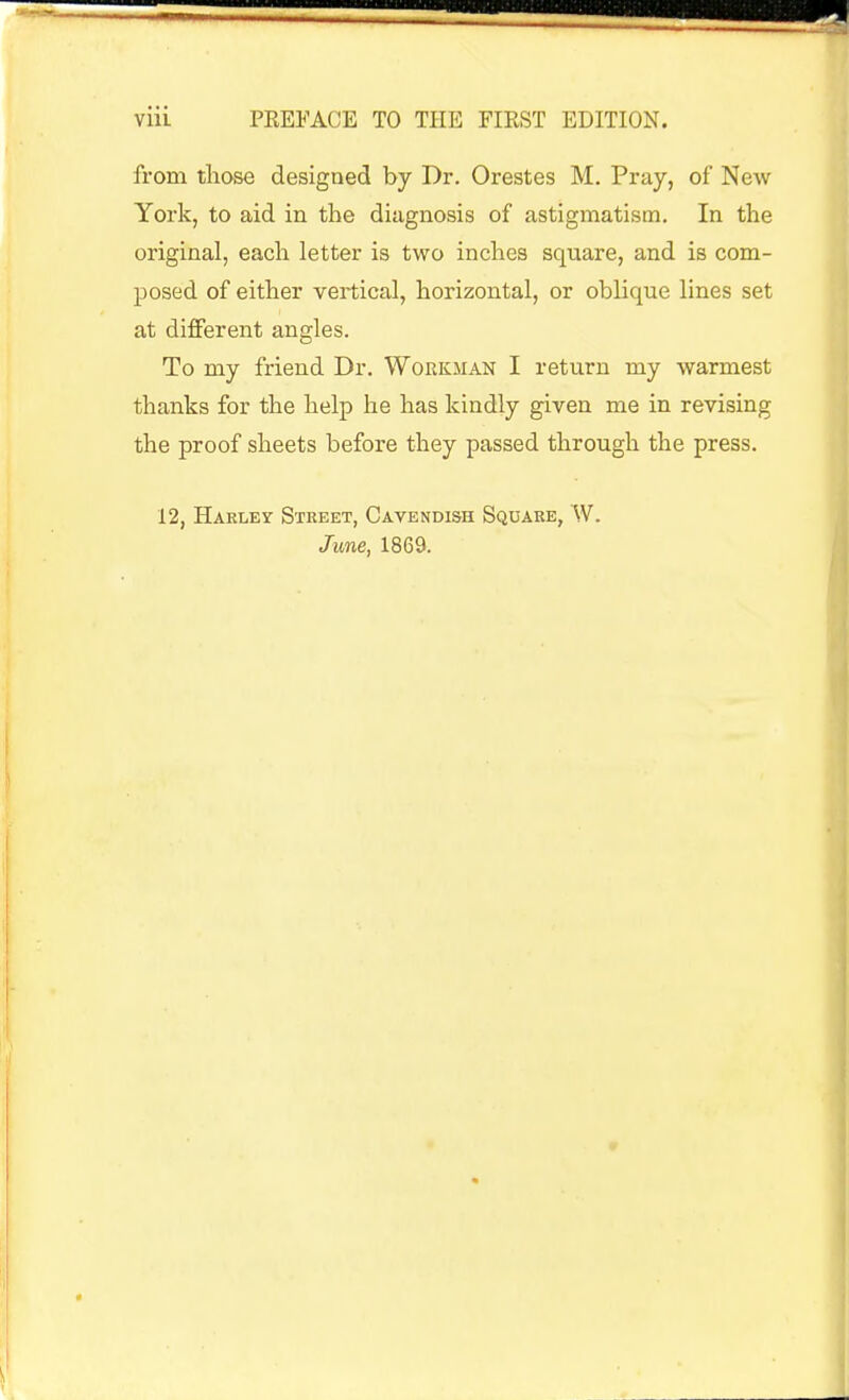 from those designed by Dr. Orestes M. Pray, of New York, to aid in the diagnosis of astigmatism. In the original, each letter is two inches square, and is com- posed of either vertical, horizontal, or oblique lines set at different angles. To my friend Dr. Workman I return my warmest thanks for the help he has kindly given me in revising the proof sheets before they passed through the press. 12, Harley Street, Cavendish Square, W. June, 1869.