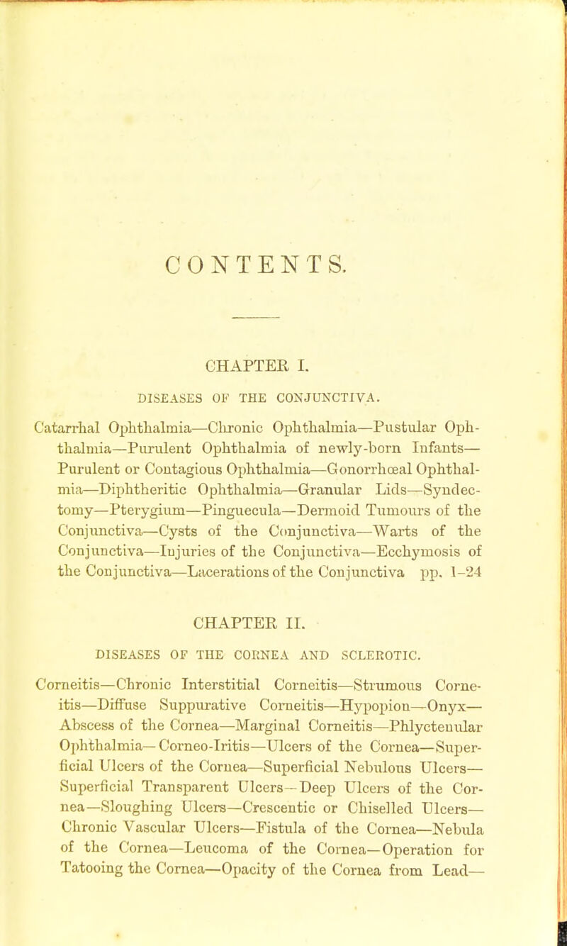 CONTENTS. CHAPTER I. DISEASES OF THE CONJUNCTIVA. Catarrhal Ophthalmia—Clironic Ophthalmia—Pustular Oph- thalmia—Purulent Ophthalmia of newly-born Infants— Purulent or Contagious Ophthalmia—Gonorrhoeal Ophthal- mia—Diphtheritic Ophthalmia—-Granular Lids—Synclec- tomy—Pterygium—Pinguecula—Dermoid Tumours of the Conjunctiva—Cysts of the Ccmjunctiva—Warts of the Conjunctiva—Injuries of the Conjunctiva—Ecchymosis of the Conjunctiva—Lacerations of the Conjunctiva pp. 1-24 CHAPTER II. DISEASES OF THE CORNEA AND SCLEROTIC. Corneitis—Chronic Interstitial Corneitis—Strumous Corne- itis—Diffuse Suppurative Corneitis—Hypoi)ion—Onyx— Abscess of the Cornea—^Marginal Corneitis—Phlyctemilar Ophthalmia— Corneo-Iritis—Ulcers of the Cornea—Super- ficial Ulcers of the Cornea—Superficial Nebulous Ulcers— Superficial Transparent Dicers—Deep Ulcers of the Cor- nea—Sloughing Ulcers—Crescentic or Chiselled Ulcers— Chronic Vascular Ulcers—Fistula of the Cornea—Nebula of the Cornea—Leucoma of the Cornea—Operation for Tatooing the Cornea—Opacity of the Cornea from Lead—