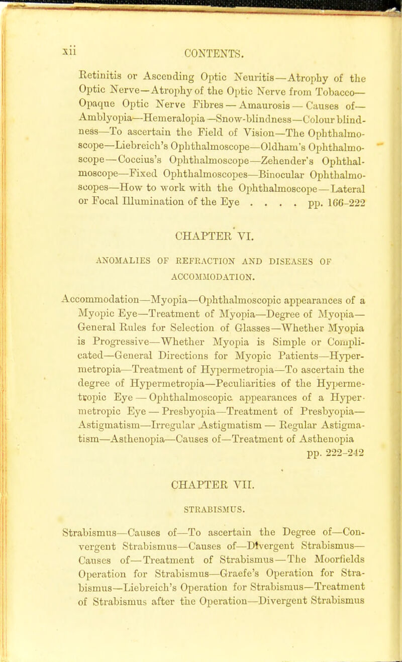 Retinitis or Asceuding Optic Neuritis—Atroi^liy of the Optic Nerve—Atrophy of the Optic Nerve from Tobacco- Opaque Optic Nerve Fibres — Amaurosis — Causes of— Amblyopia—Hemeralopia —Snow-blindness—Colour blind- ness—To ascertain the Field of Vision—The Ophthalmo- scope—Liebreich's Ophthalmoscope—Oldham's Ophthalmo- scope—Coccius's Ophthalmoscope—Zeheuder's Ophthal- moscope—Fixed Ophthalmoscopes—Binocular Ophthalmo- scopes—How to work with the Ophthalmoscope—Lateral or Focal Illumination of the Eye .... pp. 166-222 chapter'VI. ANOMALIES OF REFRACTION AND DISEASES OF ACCOMMODATION. Accommodation—Myopia—Ophthalmoscopic appearances of a Myopic Eye—Treatment of ;Myopia—Degree of INIyopia— General Rules for Selection of Glasses—Whether Myopia is Progressive—Whether Myopia is Simple or Compli- cated—General Directions for Myopic Patients—Hyper- metropia—Treatment of Hyjiermetropia—To ascertain the degree of Hypermetropia—Peculiarities of the Hy^jerme- tvopic Eye — Ophthalmoscopic appearances of a Hyper- metropic Eye — Presbyopia—Treatment of Presbyopia— Astigmatism—Irregular Astigmatism — Regular Astigma- tism—Asthenopia—Causes of—Treatment of Asthenopia pp. 222-242 CHAPTER Yll. STRABISMUS. Strabismus—Caiises of—To ascertain the Degree of—Con- vergent Strabismus—Causes of—Divergent Strabismus— Causes of—Treatment of Strabismus — The Moorfields Operation for Strabismus—Graefe's Operation for Stra- bismus—Liebreich's Operation for Strabismus—Treatment of Strabismus after the Operation—Divergent Strabismus