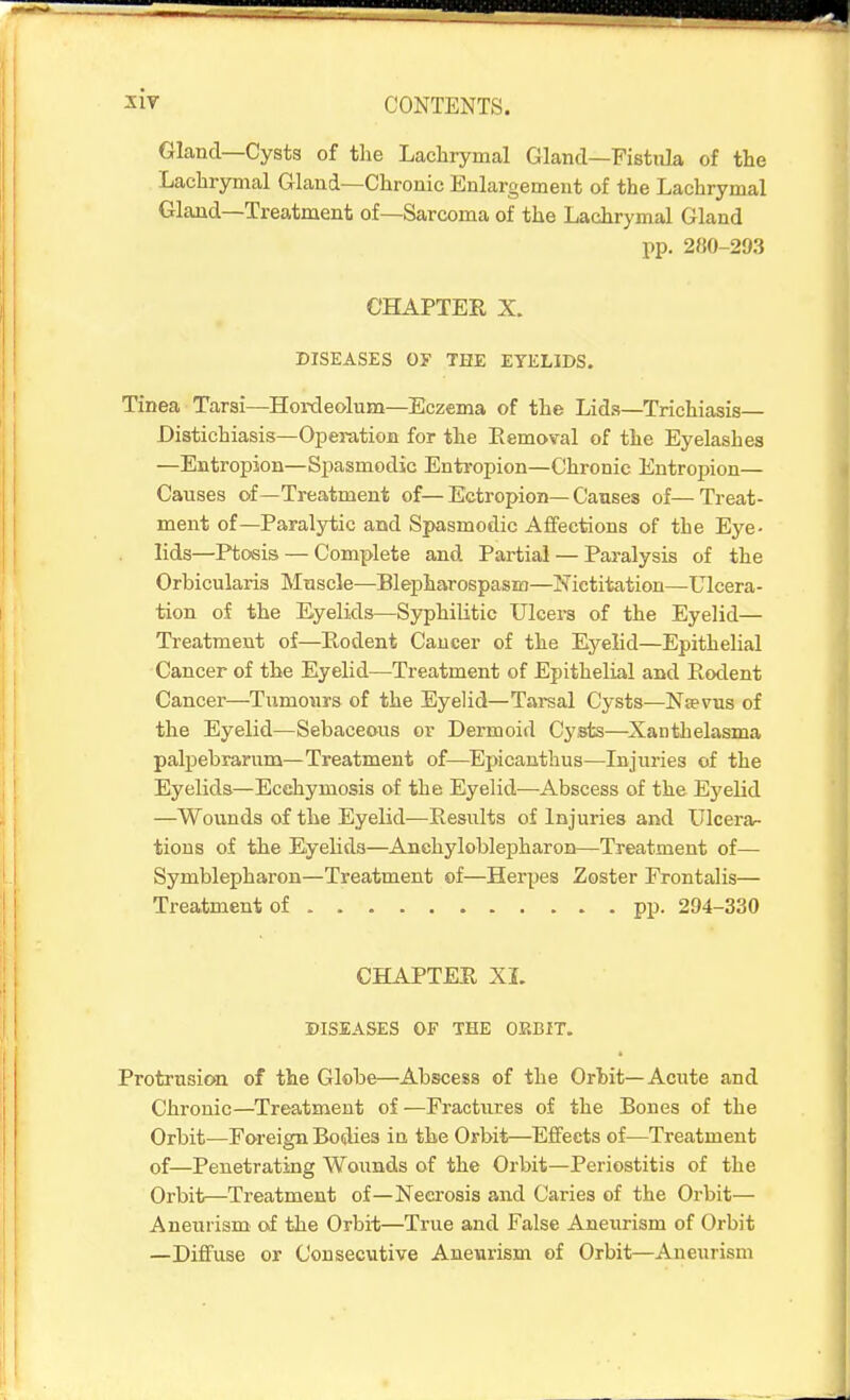 Gland—Cysts of the Lachrymal Gland—Fistiila of the Lachrymal Gland—Chronic Enlargement of the Lachrymal Gland—Treatment of—Sarcoma of the Lachrymal Gland pp. 280-233 CHAPTER X. DISEASES Oy THE EYELIDS. Tinea Tarsi—Hordeolum—Eczema of the Lids—Trichiasis— Distichiasis—Operation for the Eemoval of the Eyelashes —Entropion—Spasmodic Entropion—Chronic Eutroi>ion— Causes of—Treatment of—Ectropion—Causes of—Treat- ment of—Paralytic and Spasmodic Affections of the Eye- lids—Ptosis — Complete and Partial — Paralysis of the Orbicularis Muscle—Blepharospasm—Nictitation—Ulcera- tion of the Eyelids—Syphilitic Ulcers of the Eyelid— Treatment of—Rodent Cancer of the Eyelid—Epithelial Cancer of the Eyelid—Treatment of Epithelial and Rodent Cancer—Tumours of the Eyelid—Tarsal Cysts—Nsevus of the Eyelid—Sebaceous or Dermoid Cysts—^Xanthelasma palpebrarum—Treatment of—^Epicanthus—Injuries of the Eyelids—Ecehymosis of the Eyelid—Abscess of the E5'elid —Wounds of the Eyelid—Results of Injuries and Ulcerar- tions of the Eyelids—Anchyloblepharon—Treatment of— Symblepharon—Treatment of—Herpes Zoster Frontalis— Treatment of . . pp. 294-330 CHAPTER XL DISEASES OF THE ORBIT. Protrusion of the Globe—Abscess of the Orbit—Acute and Chronic—Treatment of—Fractures of the Bones of the Orbit—Foreign Bodies in the Orbit—Effects of—Treatment of—Penetrating Wounds of the Orbit—Periostitis of the Orbit—Treatment of—Necrosis and Caries of the Orbit— Aneurism of the Orbit—True and False Anexirism of Orbit —Diffuse or Consecutive Aneurism of Orbit—Aneurism