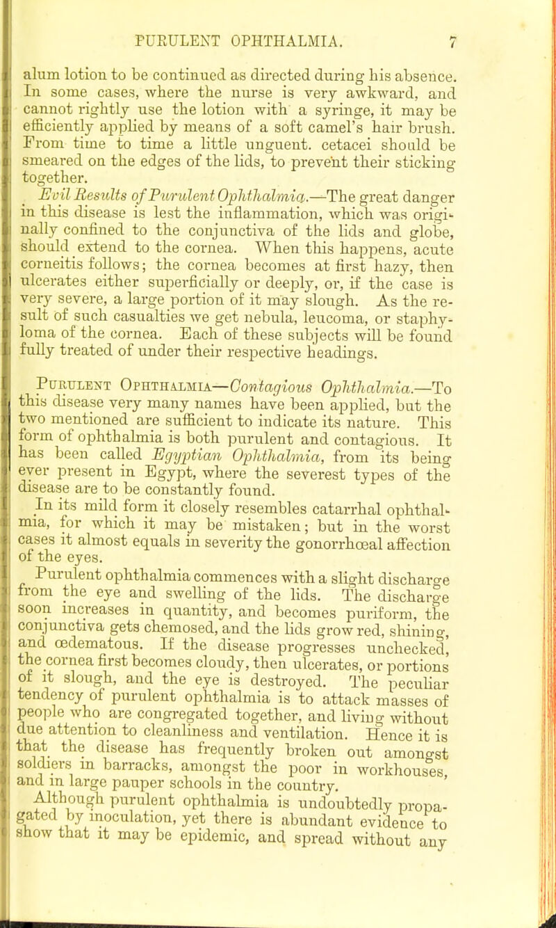 alum lotion to be continued as directed during his absence. In some cases, where the nurse is very awkward, and cannot rightly use the lotion with a syringe, it may be efficiently applied by means of a soft camel's hair brush. From time to time a little unguent, cetacei should be smeared on the edges of the lids, to prevent their sticking together. JEvil Results of Purulent Opldhalmid:.—The great danger in this disease is lest the inflammation, which was origi- nally confined to the conjunctiva of the lids and glolae, should extend to the cornea. When this happens, acute corneitis follows; the cornea becomes at first hazy, then ulcerates either superficially or deej^ly, or, if the case is very severe, a large portion of it may slough. As the re- sult of such casualties we get nebula, leucoma, or staphy- loma of the cornea. Each of these subjects will be found fully treated of under their respective headings. Purulent Ofrt-eajmia—Contagious Ophthalmia.—To this disease very many names have been applied, but the two mentioned are sufficient to indicate its nature. This form of ophthalmia is both purulent and contagious. It has been called Egyptia^i Ophthalmia, from its being ever present in Egypt, where the severest types of the disease are to be constantly found. In its mild form it closely resembles catarrhal ophthal- mia, for which it may be mistaken; but in the worst cases it almost equals in severity the gonorrhoeal afi'ection of the eyes. Purulent ophthalmia commences with a slight discharo-e h-om the eye and swelling of the lids. The discharg-e Hoon increases in quantity, and becomes puriform, the conjunctiva gets chemosed, and the lids grow red, shining, and (Edematous. If the disease progresses unchecked! the cornea first becomes cloudy, then ulcerates, or portions of it slough, and the eye is destroyed. The peculiar tendency of purulent ophthalmia is to attack masses of people who are congregated together, and living without due attention to cleanliness and ventilation. Hence it is liat the disease has frequently broken out amono-st uldiers m barracks, amongst the poor in workhouses n iid m large pauper schools in the country. ' Although purulent ophthalmia is undoubtedly propa- gated by inoculation, yet there is abundant evidence to show that it may be epidemic, and spread without any