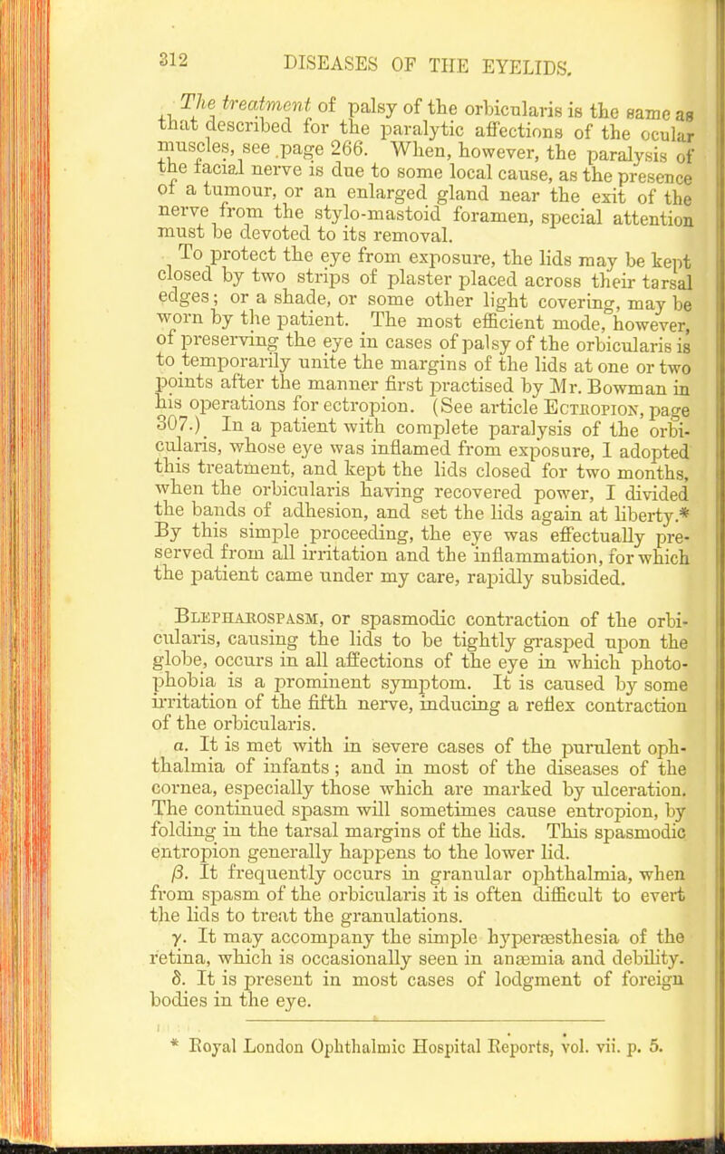 The treatment of palsy of the orbicularis is the same aa that described for the paralytic affections of the ocular muscles see .page 266. When, however, the paralysis of the iacial nerve is due to some local cause, as the presence ol a tumour, or an enlarged gland near the exit of the nerve from the stylo-mastoid foramen, special attention must be devoted to its removal. To protect the eye from exposure, the lids may be kept closed by two strips of plaster placed across their tarsal edges; or a shade, or some other light covering, may be worn by the patient. The most efficient mode, however, of preserving the eye in cases ofpalsyof the orbicularis is to temporarily unite the margins of the lids at one or two points after the manner first practised by Mr. Bowman in his operations for ectropion. (See article Ectbopion, page 307.)_ In a patient with complete paralysis of the orbi- cularis, whose eye was inflamed from exposure, 1 adopted this treatment, and kept the lids closed for two months, when the orbicularis having recovered power, I divided the bauds of adhesion, and set the lids again at liberty.* By this simple proceeding, the eye was effectually pre- served from all irritation and the inflammation, for which the patient came under my care, rapidly subsided. Blephakospasm, or spasmodic contraction of the orbi- cularis, causing the lids to be tightly gi-asped upon the globe, occurs in all affections of the eye in which photo- phobia is a prominent symj^tom. It is caused by some irritation of the fifth nei^ve, inducing a reflex contraction of the orbicularis. a. It is met with in severe cases of the punilent oph- thalmia of infants ; and in most of the diseases of the cornea, especially those which are marked by ulceration. The continued spasm will sometimes cause entropion, by folding in the tarsal margins of the Kds. This spasmodic entropion generally happens to the lower lid. /3. It frequently occurs in granular ophthalmia, when from spasm of the orbicularis it is often difficult to evert the lids to treat the granulations. y. It may accomiDany the simple hyperaesthesia of the retina, which is occasionally seen in anaemia and debihty. S. It is present in most cases of lodgment of foreign bodies in the eye. * Eoyal London Ophthalmic Hospital Eeports, vol. vii. p. 5.