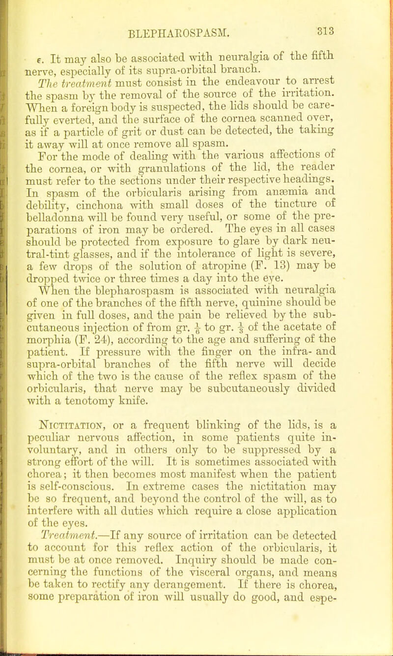 BLEPHAEOSPASM. e. It may also be associated with ueiiralgia of the fifth nerve, especially of its supra-orbital branch. The treatment must consist in the endeavour _to_ arrest the spasm by the removal of the source of the irritation. When a foreign body is suspected, the lids should be care- fully everted, and the surface of the cornea scanned over, as if a particle of grit or dust can be detected, the taking it away will at once remove all spasm. For the mode of dealing with the various affections of the cornea, or with granulations of the lid, the reader must refer to the sections under their respective headings. In spasm of the orbicularis arising from anemia and debility, cinchona with small doses of the tincture of belladonna will be found very useful, or some of the pre- parations of iron may be ordered. The eyes in all cases should be protected from exposure to glare by dark neu- tral-tint glasses, and if the intolerance of light is severe, a few drops of the solution of atropine (F. 13) may be dropped twice or three times a day into the eye. When the blepharospasm is associated with neuralgia of one of the branches of the fifth nerve, quinine should be given in full doses, and the pain be relieved by the sub- cutaneous injection of from gr. ^ to gr. -| of the acetate of morphia (F. 24), according to the age and suffering of the patient. If pressure with the finger on the infra- and supra-orbital branches of the fifth nerve will decide which of the two is the canse of the reflex spasm of the orbicularis, that nerve may be subcutaneously divided with a tenotomy knife. Nictitation, or a frequent blinking of the lids, is a peculiar nervous affection, in some patients quite in- voluntary, and in others only to be suppressed by a strong effort of the will. It is sometimes associated with chorea; it then becomes most manifest when the patient is self-conscious. In extreme cases the nictitation may be so frequent, and beyond the control of the will, as to interfere with aU duties which require a close application of the eyes. Treatment.—If any source of irritation can be detected to account for this reflex action of the orbicularis, it must be at once removed. Inquiry should be made con- cerning the functions of the visceral organs, and means be taken to rectify any derangement. If there is chorea, some preparation of iron will usually do good, and espe-
