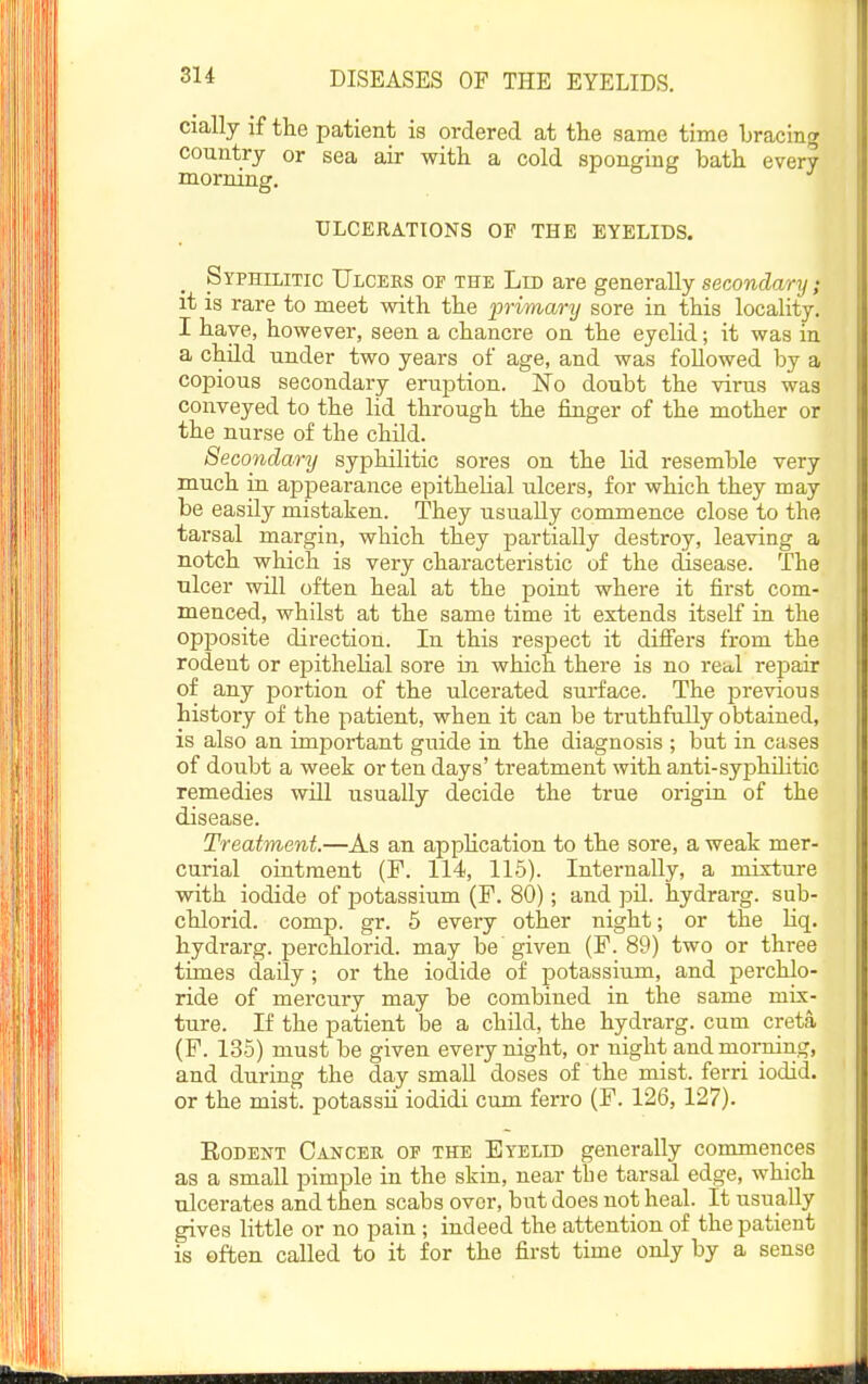 cially if the patient is ordered at the same time bracing country or sea air with a cold sponging bath every morning. ULCERATIONS OP THE EYELIDS. Syphilitic Ulcers of the Lid are generally secondary; it is rare to meet with the 'primary sore in this locality. I have, however, seen a chancre on the eyelid; it was in a child under two years of age, and was followed by a copious secondary eruption. No doubt the virus was conveyed to the lid through the finger of the mother or the nurse of the child. Secondary syphilitic sores on the lid resemble very much in appearance epithelial ulcers, for which they may be easily mistaken. They usually commence close to the tarsal margin, which they partially destroy, leaving a notch which is very characteristic of the disease. The ulcer will often heal at the point where it first com- menced, whilst at the same time it extends itself in the opposite direction. In this respect it difiers from the rodent or epithelial sore in which there is no real rejjair of any portion of the ulcerated surface. The previous history of the patient, when it can be truthfully obtained, is also an important guide in the diagnosis ; but in cases of doubt a week or ten days' treatment with anti-syphilitic remedies wiU usually decide the true origin of the disease. Treatment.—As an apphcation to the sore, a weak mer- curial ointment (F. 114, 115). Internally, a mixture with iodide of potassium (F. 80); and pU. hydrarg. sub- chlorid. comp. gr. 6 every other night; or the liq. hydrarg. perchlorid. may be given (F. 89) two or three times daily ; or the iodide of potassium, and perchlo- ride of mercury may be combined in the same mix- ture. If the patient be a child, the hydrarg. cum creta (F. 135) must be given every night, or night and morning, and during the day small doses of the mist, ferri iodid. or the mist, potassii iodidi cum ferro (F. 126, 127). EoDENT Cancer op the Eyelid generally commences as a small pimple in the skin, near the tarsal edge, which ulcerates and then scabs over, but does not heal. It usually gives little or no pain ; indeed the attention of the patient is often called to it for the first time only by a sense