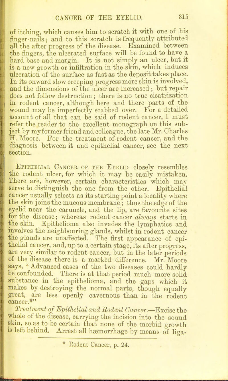 of itcHng, which causes him to scratch it with one of his finger-nails ; and to this scratch is frequently attributed all the after progress of the disease. Examined between the fingers, the ulcerated surface will be found to have a, hard base and margin. It is not simply an ulcer, but it is a new growth or infiltration in the skin, which induces ulceration of the surface as fast as the deposit takes place. In its onward slow creeping progress more skin is involved, and the dimensions of the ulcer are increased ; but repair does not follow destruction; there is no true cicatrization in rodent cancer, although here and there parts of the wound may be imperfectly scabbed over. For a detailed account of all that can be said of rodent cancer, I must refer the reader to the excellent monograph on this sub- ject by my former friend and colleague, the late Mr. Charles H. Moore. For the treatment of rodent cancer, and the diagnosis between it and epithelial cancer, see the next section. Epithelial Cancee of the Eyelid closely resembles the rodent ulcer, for which it may be easily mistaken. There are, however, certain characteristics which may serve to distinguish the one from the other. Epithelial cancer usually selects as its starting point a locality where the skin joins the mucous membrane; thus the edge of the eyehd near the caruncle, and the lip, are favourite sites for the disease; whereas rodent cancer always starts in the skin. Epithelioma also invades the lymphatics and involves the neighbouring glands, whilst in rodent cancer the glands are unaffected. The first appearance of epi- thelial cancer, and, up to a certain stage, its after progress, are very similar to rodent caijcer, but in the later periods of the disease there is a marked difi'erence. Mr. Moore says,  Advanced cases of the two diseases could hardly be confounded. There is at that period much more solid substance in the epithelioma, and the gaps which it makes by destroying the normal parts, though equally great, are less openly cavernous than in the rodent cancer.* Treatment of EpitheKal and Rodent Cancer.—Excise the whole of the disease, carrying the incision into the sound skin, so as to be certain that none of the morbid growth is left behind. Arrest all hemorrhage by means of liga- * Eodent Cancer, p. 24.