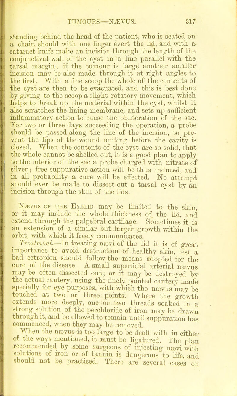 standing behind the head of the jjatient, who is seated on a chaii-, should with one finger evert the lid, and with a cataract knife make an incision through the length of the coujnnctival wall of the cyst in a line parallel with the tarsal margin; if the tumonr is large another smaller incision may be also made through it at right angles to the first. With a fine scoop the whole of the contents of the cyst are then to be evacuated, and this is best done by giving to the scoop a slight rotatory movement, which helps to break np the material within the cyst, whilst it also scratches the Hning membrane, and sets np snificient inflammatory action to canse the obliteration of the sac. For two or three days succeeding the operation, a probe should be passed along the line of the incision, to pre- vent the hps of the wound uniting before the cavity is closed, when the contents of the cyst are so solid, that the whole cannot be shelled out, it is a good plan to apply to the interior of the sac a probe charged with nitrate of silver ; free suppurative action will be thus induced, and in all probabihty a cure will be efl^ected. No attempt should ever be made to dissect out a tarsal cyst by an incision through the skin of the lids. IST^vus OF THE Eyelid may be limited to the skin, or it may include the whole thickness of the lid, and extend through the palpebral cartilage. Sometimes it is an extension of a similar but larger growth within the orbit, with which it freely communicates. Treatment.—In treating ncevi of the lid it is of oreat importance to avoid destruction of healthy skin, lest a bad ectropion_ should follow the means adopted for the cure of the disease. A small superficial arterial ntevus may be often dissected out; or it may be destroyed by the actual cautery, using the finely pointed cautery made specially for eye purposes, with which the ntevus may be touched at two or three points. Where the growth extends more deeply, one or two threads soaked in a strong solution of the perchloride of iron may be drawn through it, and be allowed to remain until suppuration has commenced, when they may be removed. When the nteviis is too large to be dealt with in either of the ways mentioned, it must be ligatured. The plan recommended by some surgeons of injecting ntevi with solutions of iron or of tannin is dangerous to life, and should not be practised. There are several cases on