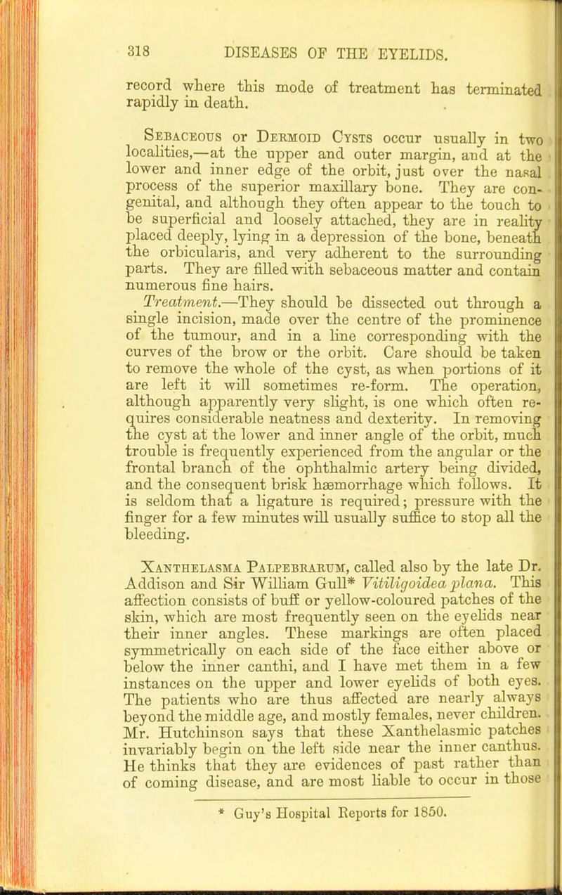 record where this mode of treatment has terminated rapidly in death. Sebaceous or Dekmoid Cysts occnr usually in two localities,—at the upper and outer margin, and at the lower and inner edge of the orbit, just over the nasal process of the superior maxillary bone. They are con- genital, and although they often appear to the touch to be superficial and loosely attached, they are in reahty placed deeply, lying in a depression of the bone, beneath the orbicularis, and very adherent to the surrounding parts. They are filled with sebaceous matter and contain numerous fine hairs. _ Treatment.—They should be dissected out through a single incision, made over the centre of the prominence of the tumour, and in a line corresponding with the curves of the brow or the orbit. Care should be taken to remove the whole of the cyst, as when portions of it are left it will sometimes re-form. The operation, although apparently very slight, is one which often re- quires considerable neatness and dexterity. In removing the cyst at the lower and inner angle of the orbit, much trouble is frequently experienced from the angular or the frontal branch of the ophthalmic artery being divided, and the consequent brisk haemorrhage which follows. It is seldom that a ligature is required; pressure with the finger for a few minutes wiU usually suffice to stop all the bleeding. Xanthelasma Palpebhaktjm, called also by the late Dr. Addison and Sir WUliam Gull* Vitiligoidea plana. This affection consists of buff or yellow-coloured patches of the skin, which are most frequently seen on the eyelids near their inner angles. These markings are often placed symmetrically on each side of the face either above or below the inner canthi, and I have met them in a few instances on the upper and lower eyelids of both eyes. The patients who are thus affected are nearly always beyond the middle age, and mostly females, never children. Mr. Hutchinson says that these Xanthelasmic patches invariably begin on the left side near the inner canthus. He thinks that they are evidences of past rather than of coming disease, and are most liable to occur in those * Guy's Hospital Reports for 1850.