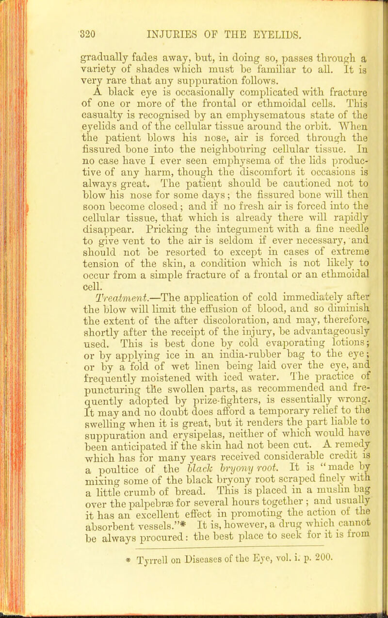 gradually fades away, but, in doing so, passes tlivougli a variety of shades wliicli must be familiar to all. It is very rare that any suppuration follows. A black eye is occasionally complicated with fracture of one or more of the frontal or ethmoidal cells. This casualty is recognised by an emphysematous state of the eyelids and of the cellular tissue around the orbit. When the patient blows his nose, air is forced through the fissured bone into the neighbouring cellular tissue. In no case have I ever seen emphysema of the hds produc- tive of any harm, though the discomfort it occasions is always great. The patient should be cautioned not to blow his nose for some days; the fissured bone will then soon become closed; and if no fresh air is forced into the cellular tissue, that which is already there wiU rapidly disappear. Pricking the integument with a fine needle to give vent to the air is seldom if ever necessai-y, ■ and should not be resorted to except in cases of extreme tension of the skin, a condition which is not likely to occur from a simple fracture of a frontal or an ethmoidal cell. Treatment.—The application of cold immediately after the blow will limit the efi'usion of blood, and so diminish the extent of the after discoloration, and may, therefore, shortly after the receipt of the injury, be advantageously used. This is best done by cold evaporating lotions; or by applying ice in an india-rubber bag to the eye; or by a fold of wet linen being laid over the eye, and frequently moistened with iced water. The practice of puncturing the swollen parts, as recommended and fre- quently adopted by prize-fighters, is essentially wrong. It may and no doubt does afford a temporary relief to the swelling when it is great, but it renders the part liable to suppuration and erysipelas, neither of which would have been anticipated if the skin had not been cut. A remedy which has for many years received considerable credit is a poultice of the black hryony root. It is made by mixing some of the black bryony root scraped finely with a little crumb of bread. This is placed in a muslin bag over the palpebraj for several hours together ; and usually it has an excellent efiect in promoting the action of the absorbent vessels.* It is, however, a drug which cannot be always procured: the best place to seek for it is trom » Tyrrell on Diseases of the Eye, vol. i. p. 200.