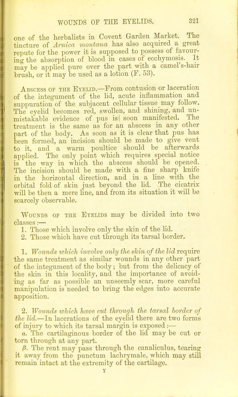 one of the lierbalists in Covent Garden Market. Tlie tincture of Arnica montana has also acquired a great repute for the power it is supposed to possess of favour- ing the absorption of blood in cases of ecchymosis. It may be applied pure over the part with a camel's-hair brush, or it may be used as a lotion (F. 53). Abscess oi- the Eyelid.—From contusion or laceration of the integument of the lid, acute inflammation and suppuration of the subjacent cellular tissue may follow. The eyelid becomes red, swollen, and shining, and un- mistakable evidence of pus isj soon manifested. The treatment is the same as for an abscess in any other part of the body. As soon as it is clear that pus has been formed, an incision should be made to give vent to it, and a warm poultice should be afterwards applied. The only point which requires special notice is the way in which the abscess should be opened. The incision should be made with a fine_ sharp knife in the horizontal direction, and in a line with the orbital fold of skin just beyond the hd. The cicatrix will be then a mere line, and from its situation it wHl be scarcely observable. Wounds of the Eyelids may be divided into two classes:— 1. Those which involve only the skin of the lid. 2. Those which have cut through its tarsal border. 1. Wounds which iwoolve only the shin of the lid require the same treatment as similar wounds in any other part of the integument of the body; but from the delicacy of the skin in this locality, and the importance of avoid- ing as far as possible an unseemly scar, more careful manipulation is needed to bring the edges into accurate apposition. 2. Wounds which have cut through the tarsal horder of the lid.—In lacerations of the eyehd there are two forms of injury to which its tarsal margin is exposed :— a. The cartilaginous border of the Hd may be cut or torn through at any part. j3. The rent may pass through the canaliculus, tearing it away from the punctum lachrymale, which may still remain intact at the extremity of the cartilage. Y