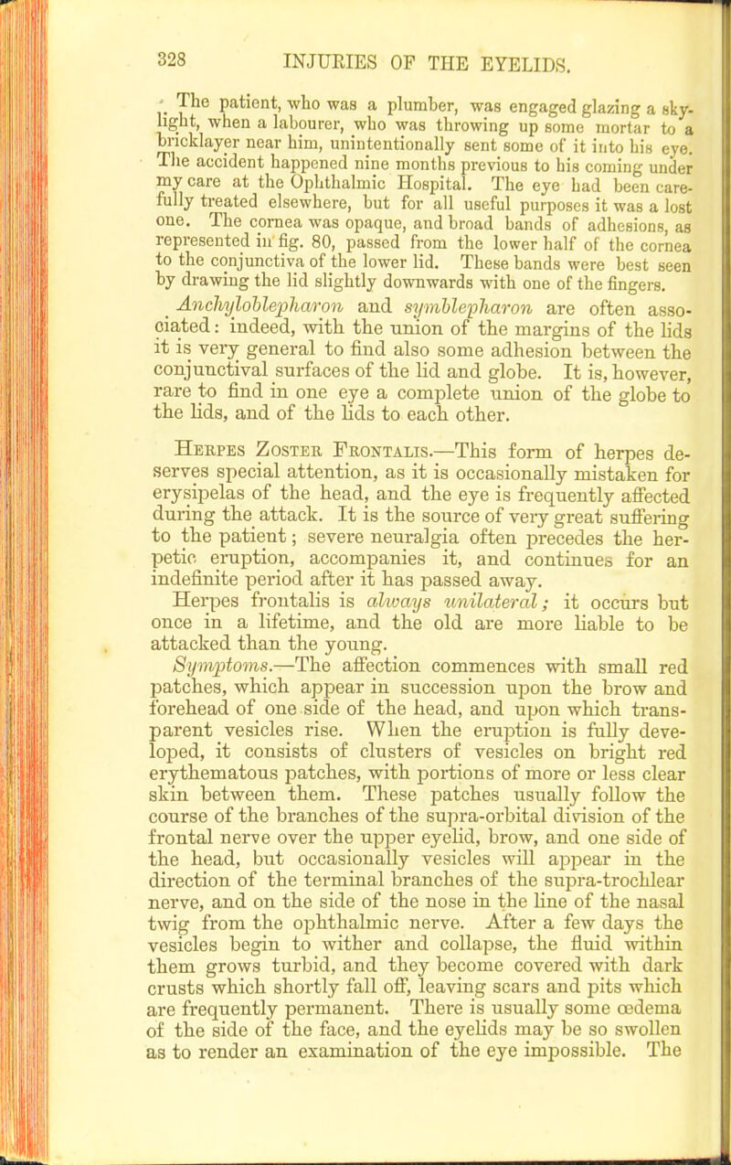 The patient, who was a plumber, was engaged glazing a sky- light, when a labourer, who was throwing up some mortar to a bricklayer near him, unintentionally sent some of it into his eye. The accident happened nine months previous to his coming under my care at the Ophthalmic Hospital. The eye had been care- fully treated elsewhere, but for all useful purposes it was a lost one. The cornea was opaque, and broad bands of adhesions, as represented in fig. 80, passed from the lower half of the cornea to the conjunctiva of the lower lid. These bands were best seen by drawing the lid slightly downwards with one of the fingers. _ Ancliylohle'pharon and s^jmhlepliaron are often asso- ciated: indeed, with the union of the margins of the lida it is very general to find also some adhesion between the conjunctival surfaces of the lid and globe. It is, however, rare to find in one eye a complete union of the globe to the lids, and of the lids to each other. Herpes Zostee, Frontalis.—This form of herpes de- serves special attention, as it is occasionally mistaken for erysipelas of the head, and the eye is frequently affected during the attack. It is the source of very great suffering to the patient; severe neuralgia often precedes the her- petic eruption, accompanies it, and continues for an indefinite period after it has passed away. Herpes frontalis is ahvays tmilateral; it occurs but once in a lifetime, and the old are more liable to be attacked than the young. Symptoms.—The affection commences with small red patches, which appear in succession upon the brow and forehead of one side of the head, and upon which trans- parent vesicles rise. When the eniption is fully deve- loped, it consists of clusters of vesicles on bright red erythematous patches, with portions of more or less clear skin between them. These patches usually follow the course of the branches of the supra-orbital division of the frontal nerve over the upper eyelid, brow, and one side of the head, but occasionally vesicles will appear in the direction of the terminal branches of the supra-trochlear nerve, and on the side of the nose in the Hne of the nasal twig from the ophthalmic nerve. After a few days the vesicles begin to wither and collapse, the fluid within them grows tui'bid, and they become covered with dark crusts which shortly fall off, leaving scars and pits which are frequently permanent. Thei'e is usually some oedema of the side of the face, and the eyeUds may be so swollen as to render an examination of the eye impossible. The