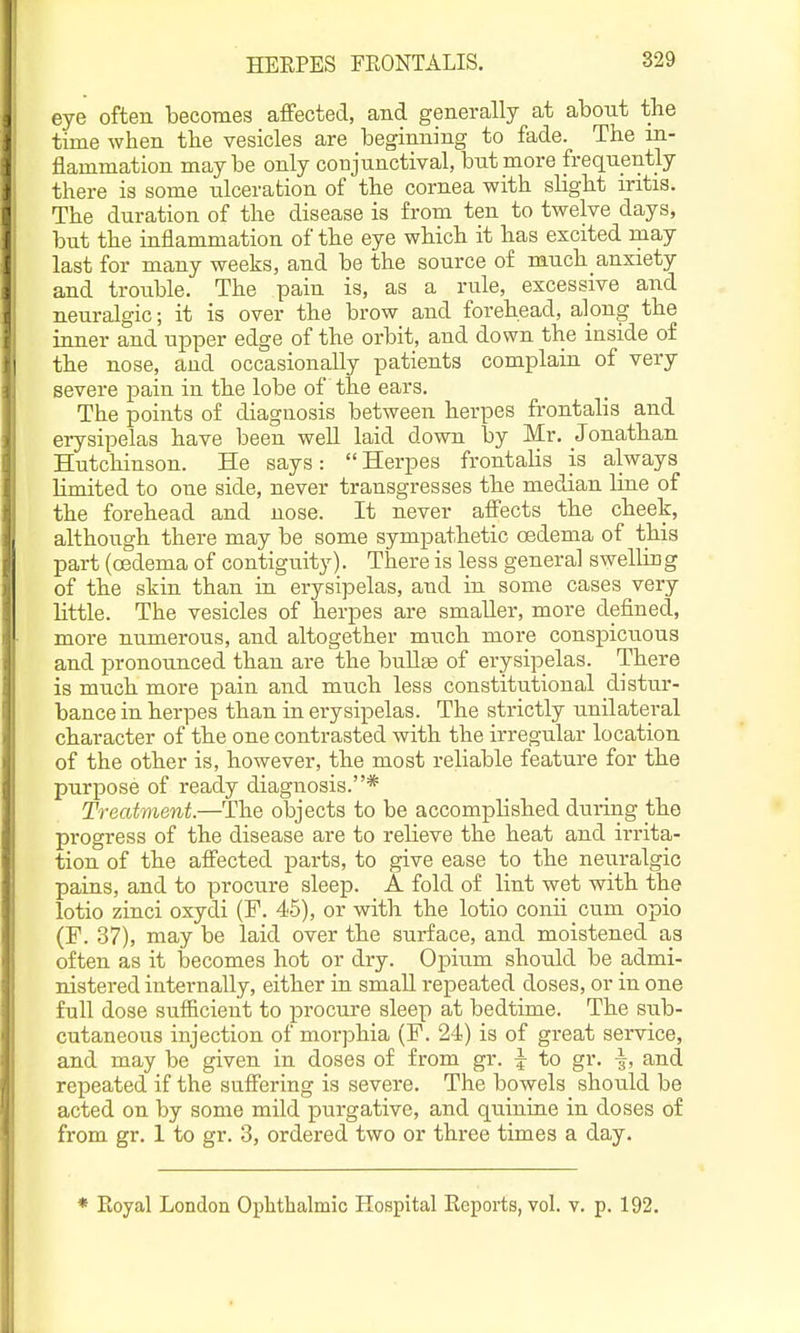 HEEPES FEONTALIS. ' eye often becomes affected, and generally at abont the time when the vesicles are beginning to fade. The in- flammation may be only conjunctival, bnt more frequently there is some ulceration of the cornea with slight iritis. The duration of the disease is from ten to twelve days, but the inflammation of the eye which it has excited may last for many weeks, and be the source of much anxiety and trou.ble. The pain is, as a rule, excessive and neuralgic; it is over the brow and forehead, along the inner and upper edge of the orbit, and down the inside of I the nose, and occasionally patients complain of very severe pain in the lobe of the ears. The points of diagnosis between herpes frontalis and erysipelas have been weU laid down by Mr. Jonathan Hutchinson. He says:  Herpes frontaUs is always limited to one side, never transgresses the median line of the forehead and nose. It never affects the cheek, I although there may be some sympathetic oedema of this part (oedema of contiguity). There is less genera] swelling of the skin than in erysipelas, and in some cases very little. The vesicles of herpes are smaller, more defined, more numerous, and altogether much more conspicuous and pronounced than are the buUge of erysipelas. There is much more pain and much less constitutional distur- bance in herpes than in erysipelas. The strictly unilateral character of the one contrasted with the irregular location of the other is, however, the most reliable feature for the purpose of ready diagnosis.* Treatment.—The objects to be accomplished during the progress of the disease are to relieve the heat and irrita- tion of the affected parts, to give ease to the neuralgic pains, and to procure sleep. A fold of lint wet with the lotio zinci oxydi (F. 46), or with the lotio conii cum opio (P. 37), may be laid over the surface, and moistened as often as it becomes hot or dry. Opium should be admi- nistered internally, either in small repeated doses, or in one full dose sufficient to procure sleep at bedtime. The sub- cutaneous injection of morphia (F. 24) is of great service, and may be given in doses of from gr. ^ to gr. |, and repeated if the sufi'ering is severe. The bowels should be acted on by some mild purgative, and quinine in doses of from gr. 1 to gr. 3, ordered two or three times a day. * Koyal London Ophthalmic Hospital Eeports, vol. v. p. 192.