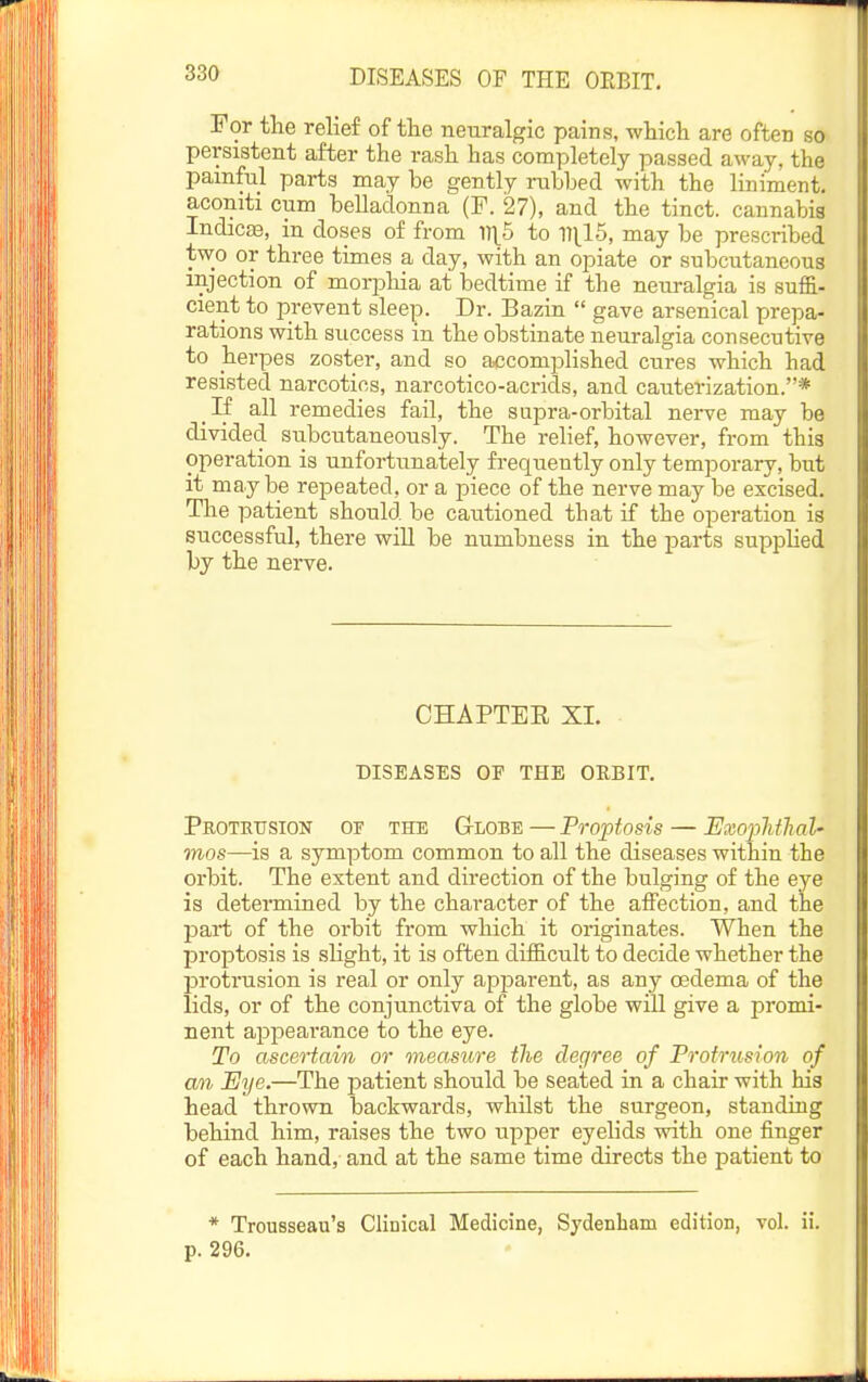 For the relief of the neuralgic pains, which are often so persistent after the rash has completely passed away, the pamfnl parts may be gently rubbed with the liniment, aconiti cum belladonna (F. 27), and the tinct. cannabis IndicsB, in doses of from M\b to 111^15, may be prescribed two or three times a day, with an opiate or subcutaneous injection of morpliia at i)edtime if the neuralgia is suf&- cient to prevent sleep. Dr. Bazin  gave arsenical prepa- rations with success in the obstinate neuralgia consecutive to herpes zoster, and so accomplished cures which had resisted narcotics, narcotico-acrids, and cauterization.* If all remedies fail, the supra-orbital nerve may be divided subcutaneously. The relief, however, from this operation is unfortunately fi'equeutly only temporary, but it maybe repeated, or a -piece of the nerve may be excised. The patient should be cautioned that if the operation is successful, there wiU be numbness in the parts supplied by the nerve. CHAPTEE XL DISEASES OF THE ORBIT. Protrusion of the Globe — Proptosis — ExopMlial' mos—is a symptom common to all the diseases within the orbit. The extent and direction of the bulging of the eye is determined by the character of the affection, and the part of the orbit from which it originates. When the proptosis is slight, it is often difficult to decide whether the protrusion is real or only apparent, as any oedema of the lids, or of the conjunctiva of the globe will give a promi- nent appearance to the eye. To ascertain or measure tlie degree of Protrusion of an Eye.—The patient should be seated in a chair with his head thrown backwards, whilst the surgeon, standing behind him, raises the two upper eyelids with one finger of each hand, and at the same time directs the patient to * Trousseau's Clinical Medicine, Sydenham edition, vol. ii. p. 296.