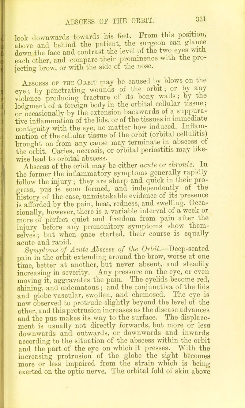 look downwards towards liis feet. From this position, above and behind the patient, the surgeon can glance down the face and contrast the level of the two eyes with each other, and compare their prominence with the pro- jecting brow, or with the side of the nose. Abscess of the Oebit may be caused by blows on the eye ; by penetrating wounds of the orbit; or by any violence producing fracture of its bony walls; by the lodgment of a foreign body in the orbital cellular tissue; I or occasionally by the extension backwards of a suppura- tive inflammation of the Uds, or of the tissues in immediate contiguity with the eye, no matter how induced. Inflam- mation of the cellular tissue of the orbit (orbital cellnhtis) brought on from any cause may terminate in abscess of the orbit. Caries, necrosis, or orbital periostitis may like- wise lead to orbital abscess. Abscess of the orbit may be either amte or clwomc.^ In the former the inflammatory symptoms generally rapidly follow the injury ; they are sharp and quick in their pro- gress, pus is soon formed, and independently of the history of the case, unmistakable evidence of its presence is afforded by the pain, heat, redness, and swelling. Occa- sionally, however, there is a variable inteiwal of a week or more of perfect quiet and freedom from pain after the injury before any premonitory symptoms show them- selves; but when once started, their course is equally acute and rapid. Sijmiotoyns of Acute Abscess of the Orbit.—Deep-seated pain in the orbit extending around the brow, worse at one time, better at another, but never absent, and steadily increasing in severity. Any pressure on the eye, or even moving it, aggravates the pain. The eyelids become red, shining, and oedematous ; and the conjunctiva of the lids and globe vascular, swollen, and chemosed. The eye is now observed to protrude slightly beyond the level of the other, and this protrusion increases as the disease advances and the pus makes its way to the surface. The displace- ment is usually not directly forwards, but more or less downwards and outwards, or downwards and inwards according to the situation of the abscess within the orbit and the part of the eye on which it presses. With the increasing protrusion of the globe the sight becomes more or less impaired from the strain which is being exerted on the optic nerve. The orbital fold of skin above