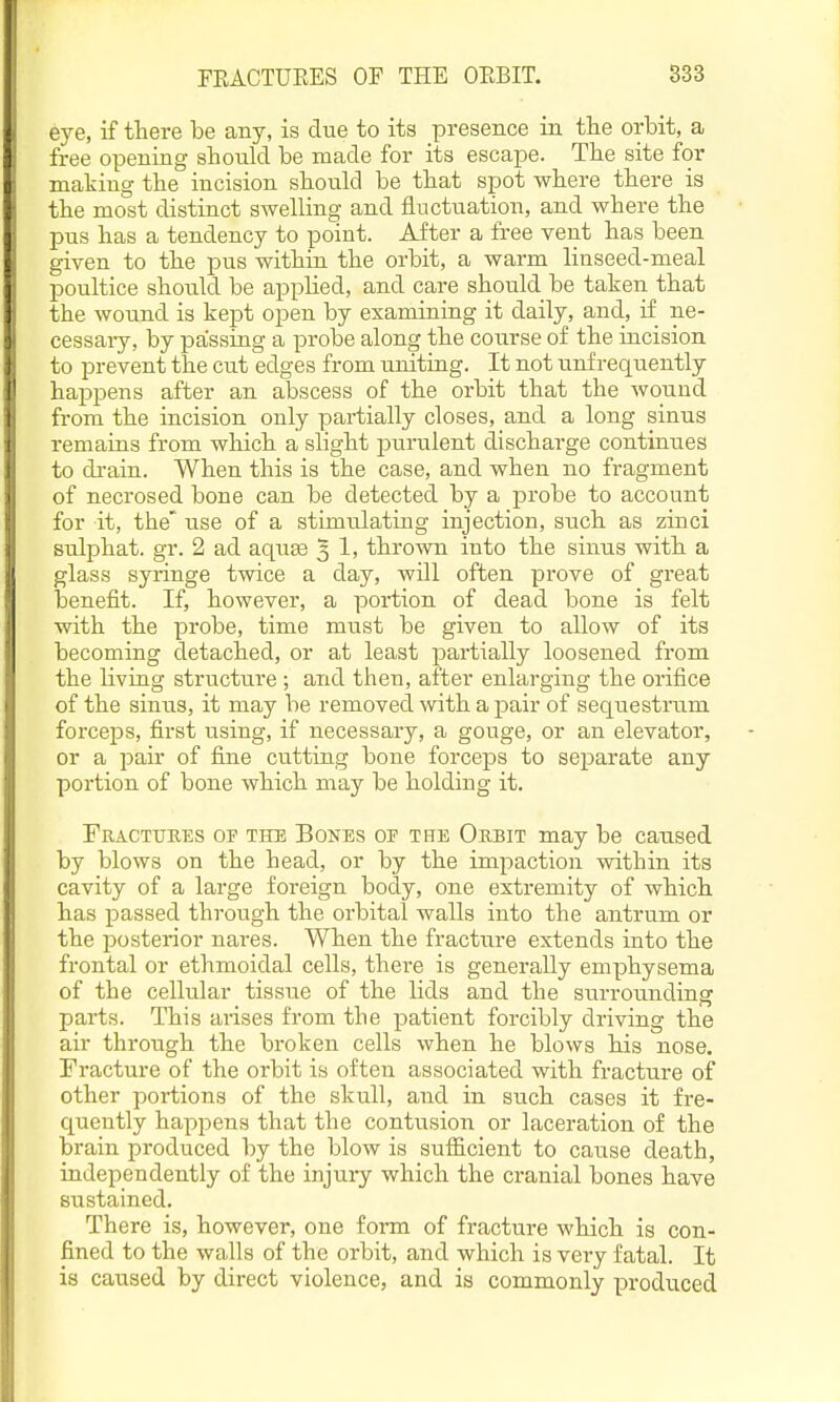 eye, if there be any, is due to its presence in the orbit, a free opening should be made for its escape. The site for making the incision should be that spot where there is the most distinct swelling and fluctuation, and where the pus has a tendency to point. After a free vent has been given to the pus within the orbit, a warm linseed-meal poultice should be apphed, and care should be taken that the wound is kept open by examining it daily, and, if ne- cessary, by passing a probe along the course of the incision to prevent the cut edges from uniting. It not unf requently happens after an abscess of the orbit that the wound from the incision only partially closes, and a long sinus remains from wliich a slight purulent discharge continues to drain. When this is the case, and when no fragment of necrosed bone can be detected by a probe to account for it, the' use of a stimulating injection, such as zinci sulphat. gr. 2 ad aquee 3 1, thrown into the sinus with a glass syringe twice a day, will often prove of gi'eat benefit. If, however, a portion of dead bone is felt with the probe, time must be given to allow of its becoming detached, or at least partially loosened from the living structure ; and then, after enlarging the orifice of the sinus, it may be removed with a pair of seqiiestrum forceps, first using, if necessary, a gouge, or an elevator, or a pair of fine cutting bone forceps to separate any portion of bone which may be holding it. Fkactuees of the Bones of the Okbit may be caused by blows on the head, or by the impaction within its cavity of a large foreign body, one extremity of which has passed through the orbital walls into the antrum or the posterior nares. When the fracture extends into the frontal or ethmoidal cells, there is generally emphysema of the cellular tissue of the lids and the surrounding parts. This arises from the patient forcibly driving the air through the broken cells when he blows his nose. Fracture of the orbit is often associated with fracture of other portions of the skull, and in such cases it fre- quently happens that the contusion or laceration of the brain produced by the blow is suificient to cause death, independently of the injui-y which the cranial bones have sustained. There is, however, one form of fracture which is con- fined to the walls of the orbit, and which is very fatal. It is caused by direct violence, and is commonly produced