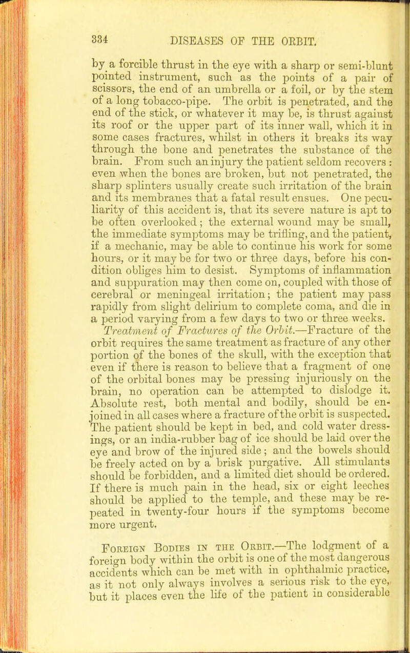 by a forcible thrast in the eye with a sharp or semi-blunt pointed instrument, such as the points of a pair of scissors, the end of an umbrella or a foil, or by the stem of a long tobacco-pipe. The orbit is penetrated, and the end of the stick, or whatever it may be, is thrust against its roof or the upper part of its inner wall, which it in some cases fractures, whilst in others it breaks its way through the bone and penetrates the substance of the brain. From such an injury the patient seldom recovers : even when the bones are broken, but not penetrated, the sharp splinters usually create such irritation of the brain and its membranes that a fatal result ensues. One pecu- liarity of this accident is, that its severe nature is apt to be often overlooked; the external wound may be small, the immediate symptoms may be trifling, and the patient, if a mechanic, may be able to continue his work for some hours, or it may be for two or three days, before his con- dition obliges him to desist. Symptoms of inflammation and suppuration may then come on, coupled with those of cerebral or meningeal irritation; the patient may pass rapidly from slight delirium to complete coma, and die in a period vaiying from a few days to two or three weeks. Treatment of Fractures of the Orbit.—Fracture of the orbit requires the same treatment as fracture of any other portion of the bones of the skull, with the exception that even if there is reason to believe that a fragment of one of the orbital bones may be pressing injuriously on the brain, no operation can be attempted to dislodge it. Absolute rest, both mental and bodily, should be en- joined in all cases where a fracture of the orbit is suspected. The patient should be kept in bed, and cold water dress- ings, or an india-rubber bag of ice should be laid over the eye and brow of the injured side ; and the bowels should be freely acted on by a brisk purgative. All stimulants should be forbidden, and a limited diet should be ordered. If there is much pain in the head, six or eight leeches should be applied to the temple, and these may be re- peated in twenty-four hours if the symptoms become more urgent. Foreign Bodies in the Orbit.—The lodgment of a foreign body within the orbit is one of the most dangerous accidents which can be met with in ophthalmic practice, as it not only always involves a serious risk to the eye,, but it places even the life of the patient in considerable
