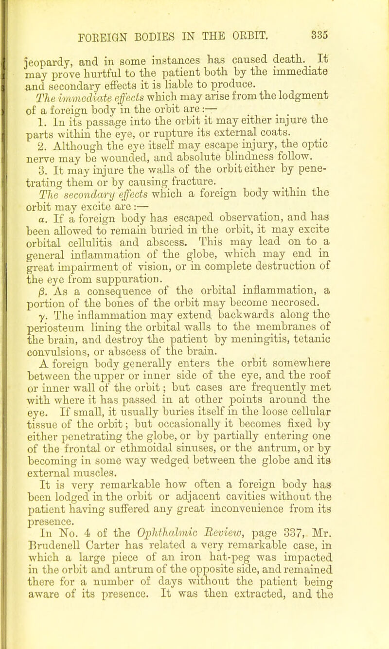 jeopardy, and in some instances lias caused death. _ It may prove hurtful to the patient both by the immediate and secondary effects it is Hable to produce. The immediate effects which may arise from the lodgment of a foreign body in the orbit are:— 1. In its passage into the orbit it may either injure the parts within the eye, or rupture its external coats. 2. Although the eye itself may escape injury, the optic nerve may be wounded, and absolute blindness follow. 3. It may injure the waUs of the orbit either by pene- trating them or by causing fracture. The secondary effects which a foreign body within the orbit may excite are :— a. If a foreign body has escaped observation, and has been allowed to remain buried in the orbit, it may excite orbital cellulitis and abscess. This may lead on to a general inflammation of the globe, which may end in great impairment of vision, or in complete destruction of the eye from suppuration. /3. As a consequence of the orbital inflammation, a portion of the bones of the orbit may become necrosed. y. The inflammation may extend backwards along the periosteum lining the orbital walls to the membranes of the brain, and destroy the patient by meningitis, tetanic convulsions, or abscess of the brain. A foreign body generally enters the orbit somewhere between the upper or inner side of the eye, and the roof or inner wall of the orbit; but cases are frequently met with where it has passed in at other points around the eye. If small, it usually buries itself in the loose cellular tissue of the orbit; but occasionally it becomes fixed by either penetrating the globe, or by partially entering one of the frontal or ethmoidal sinuses, or the antrum, or by becoming in some way wedged between the globe and its external muscles. It is very remarkable how often a foreign body has been lodged in the orbit or adjacent cavities without the patient having suffered any great inconvenience from its presence. In No. 4) of the Ophthalmic Review, page 337, Mr. Brudenell Carter has related a very remarkable case, in which a large piece of an iron hat-peg was impacted in the orbit and antrum of the opposite side, and remained there for a number of days without the patient being aware of its presence. It was then extracted, and the