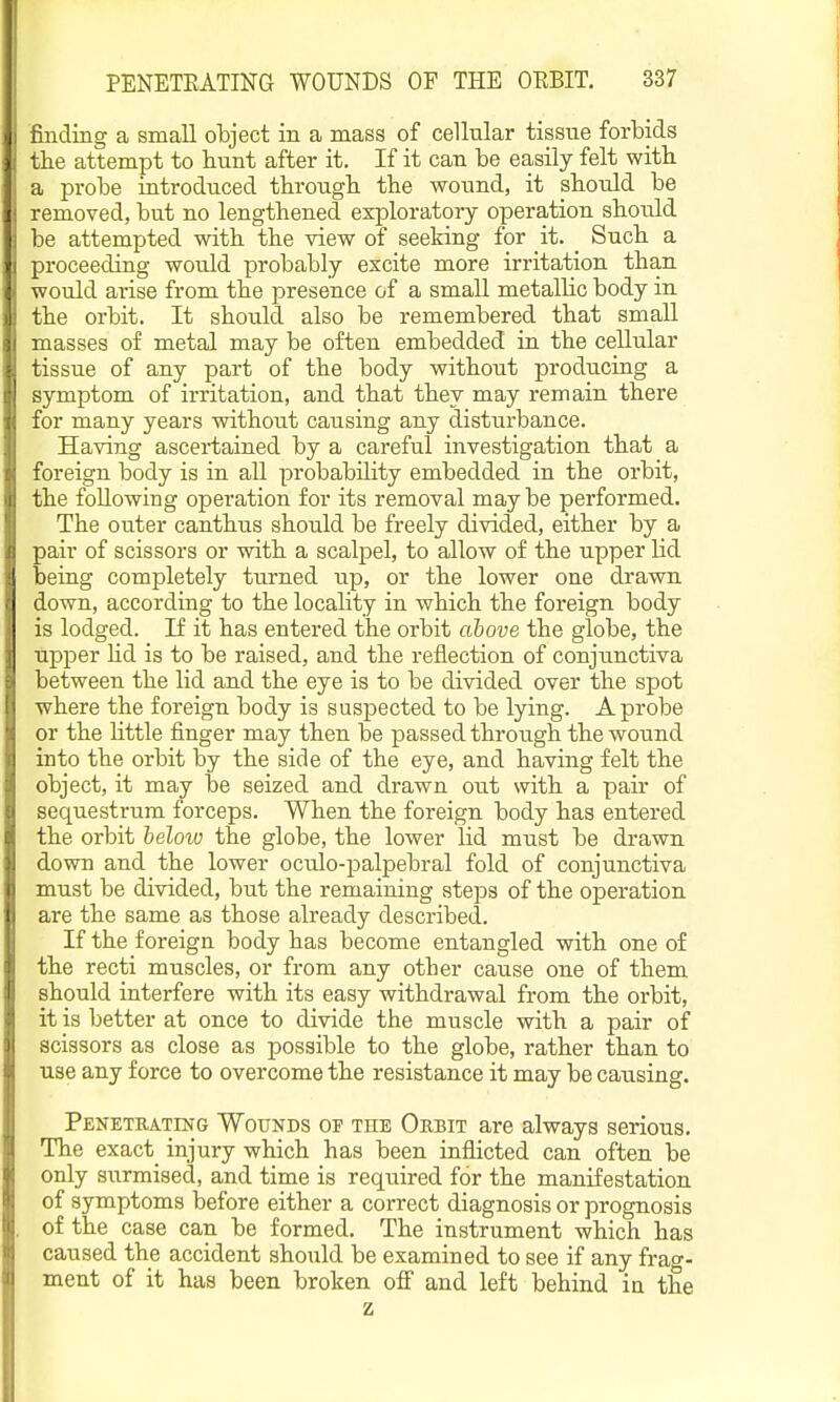 I finding a small object in a mass of cellular tissue forbids i the attempt to bunt after it. If it can be easily felt witb a probe introduced through the wound, it should be i removed, but no lengthened exploratory operation should ! be attempted with the view of seeking for it. _ Such a I proceeding would probably excite more irritation than would arise from the presence of a small metallic body in 1 the orbit. It should also be remembered that small uasses of metal may be often embedded in the cellular tissue of any part of the body without producing a -ymptom of irritation, and that they may remain there :br many years without causing any disturbance. Having ascertained by a careful investigation that a foreign body is in all probability embedded in the orbit, the following operation for its removal may be performed. The outer canthus should be freely divided, either by a pair of scissors or with a scalpel, to allow of the upper lid .1 being completely turned up, or the lower one drawn • down, according to the locality in which the foreign body is lodged. If it has entered the orbit above the globe, the upper lid is to be raised, and the reflection of conjunctiva between the lid and the eye is to be divided over the spot where the foreign body is suspected to be lying. A probe or the little finger may then be passed through the wound into the orbit by the side of the eye, and having felt the 'jbject, it may be seized and drawn out with a pair of sequestrum forceps. When the foreign body has entered the orbit heloio the globe, the lower lid must be drawn down and the lower oculo-palpebral fold of conjunctiva must be divided, but the remaining steps of the operation are the same as those already described. If the foreign body has become entangled with one of the recti muscles, or from any other cause one of them should interfere with its easy withdrawal from the orbit, it is better at once to divide the muscle with a pair of scissors as close as possible to the globe, rather than to use any force to overcome the resistance it may be causing. Penetkating Wounds of the Orbit are always serious. The exact_ injury which has been inflicted can often be only surmised, and time is required for the manifestation of symptoms before either a correct diagnosis or prognosis of the case can be formed. The instrument which has caused the accident should be examined to see if any frag- ment of it has been broken ofi' and left behind in the z