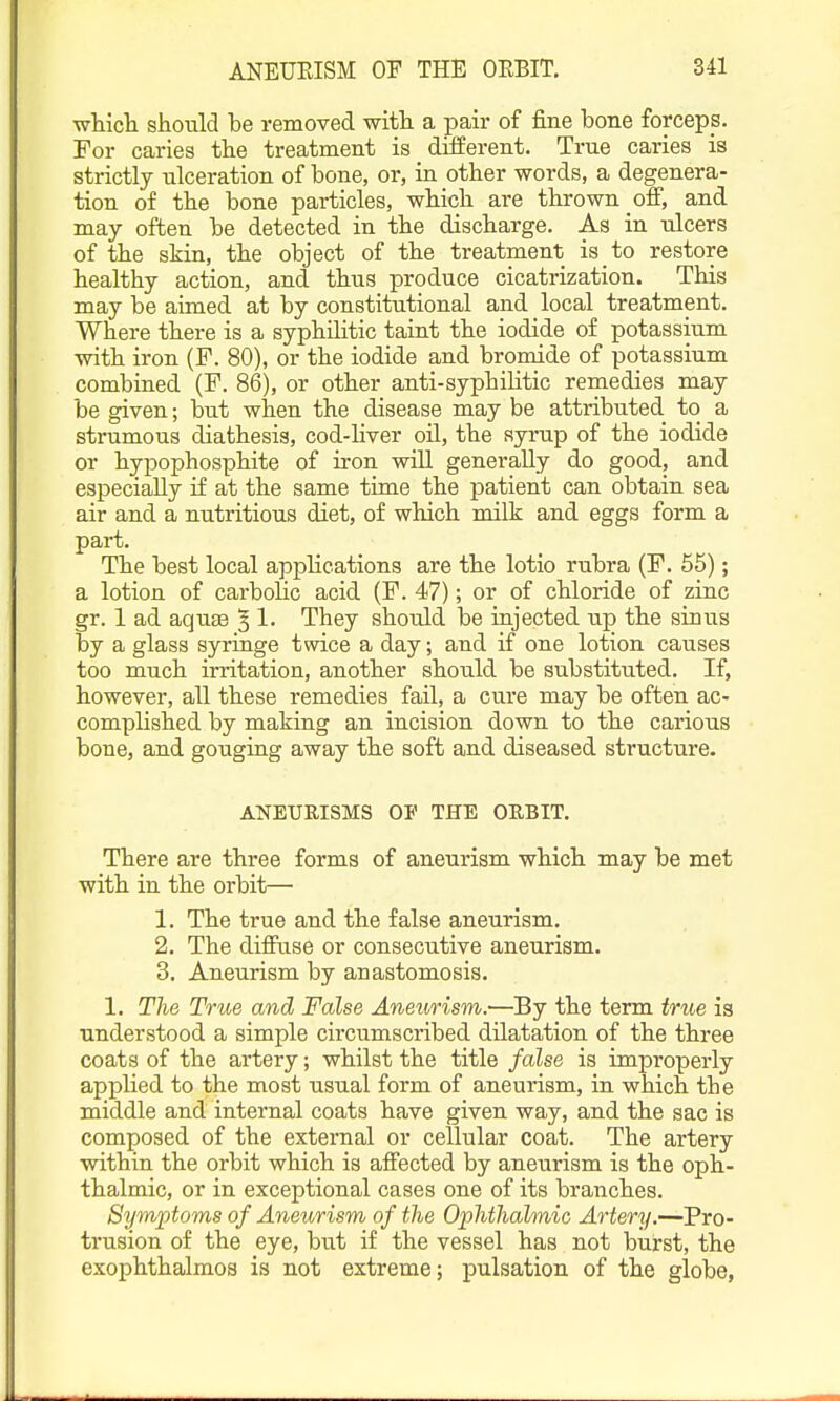 whicli should be removed witli a pair of fine bone forceps. For caries the treatment is diiierent. True caries is strictly ulceration of bone, or, in other words, a degenera- tion of the bone particles, which are thrown ofi, and may often be detected in the discharge. As in ulcers of the skin, the object of the treatment is to restore healthy action, and thus produce cicatrization. This may be aimed at by constitutional and local treatment. Where there is a syphilitic taint the iodide of potassium with iron (F. 80), or the iodide and bromide of potassium combined (F. 86), or other anti-syphiKtic remedies may be given; but when the disease may be attributed to a strumous diathesis, cod-Hver oil, the syrup of the iodide or hypophosphite of iron will generally do good, and especially if at the same time the patient can obtain sea air and a nutritious diet, of which milk and eggs form a part. The best local applications are the lotio rubra (F. 55); a lotion of carbolic acid (F. 47); or of chloride of zinc gr. 1 ad aquae 5 !• They should be injected up the sinus by a glass syringe twice a day; and if one lotion causes too much irritation, another should be substituted. If, however, all these remedies fail, a cure may be often ac- complished by making an incision down to the carious bone, and gouging away the soft and diseased structure. ANEURISMS OP THE ORBIT. There are three forms of aneurism which may be met with in the orbit— 1. The true and the false aneurism. 2. The diffuse or consecutive aneurism. 3. Aneurism by anastomosis. 1. The True and False Aneurism.—By the term true is understood a simple circumscribed dilatation of the three coats of the artery; whilst the title false is improperly applied to the most usual form of aneurism, in which the middle and internal coats have given way, and the sac is composed of the external or cellular coat. The artery within the orbit which is affected by aneurism is the oph- thalmic, or in exceptional cases one of its branches. Symptoms of Aneurism of the Ophthalmic Artery.—Pro- trusion of the eye, but if the vessel has not burst, the exophthalmos is not extreme; pulsation of the globe,