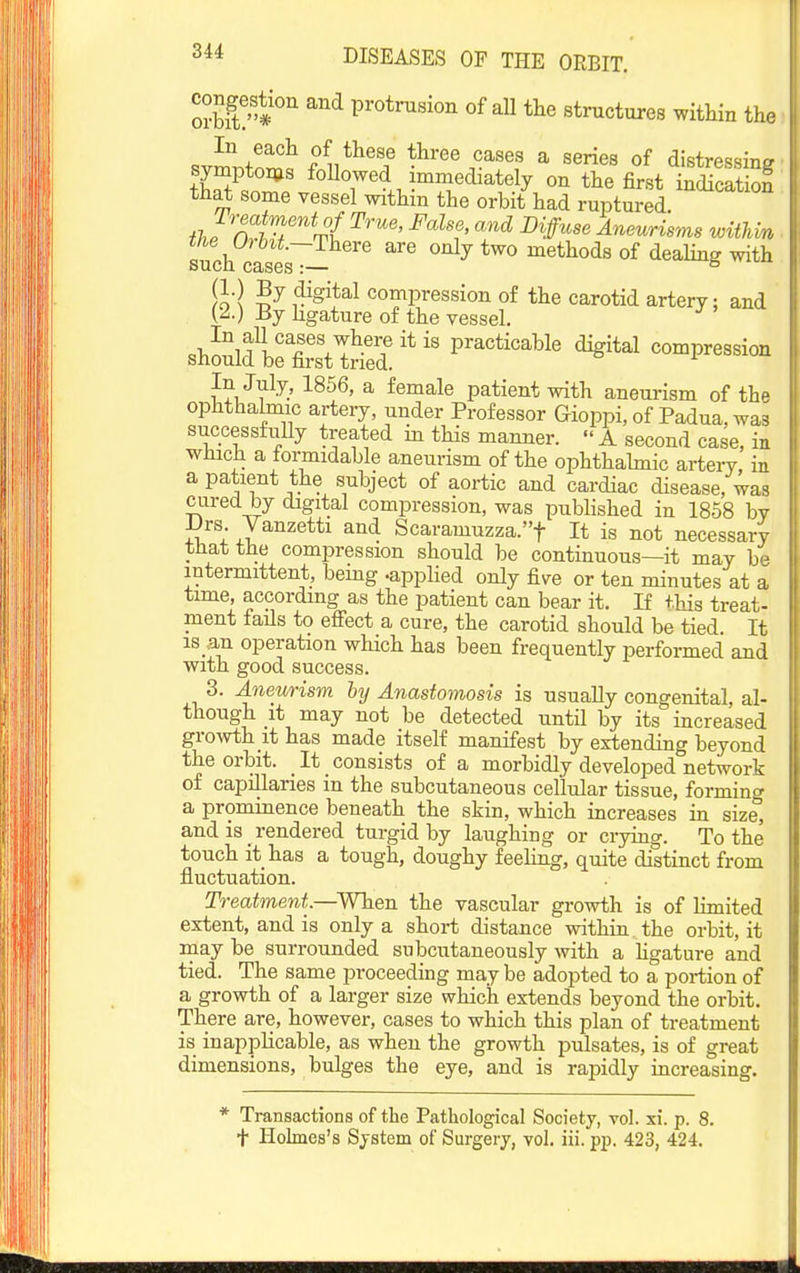 oJbiV'?'' ^^ protrusion of all tlie structures within the In each of these three cases a series of distressing symptoms followed immediately on the first indicatSn that some vessel within the orbit had ruptuSd '^'^^'^^ flJnr}T'''^^( ^H' '^ ^'ff'' Aneurisms witUn such cases'^ ^^ ^^^ methods of dealing with !o ! compression of the carotid artery; and (^.) By hgature of the vessel. In July, 1856, a female patient with aneurism of the ophthalmic arteiy, under Professor Gioppi, of Padua, was successfiiUy treated m this manner. A second case, in which a formidable aneurism of the ophthabnic artery in a patient the subject of aortic and cardiac disease, was cured by digital compression, was published in 1858 by JJrs Vanzetti and Scaramuzza.t It is not necessary that the compression should be continuous—it may be intermittent, bemg -applied only five or ten minutes at a time, accordmg as the patient can bear it. If this treat- ment fails to efiect a cure, the carotid should be tied It IS an operation which has been frequently performed and with good success. 3. Aneurism hy Anastomosis is usually congenital, al- though it may not be detected until by its increased groAvth it has made itself manifest by extending beyond the orbit. It consists of a morbidly developed network of capillaries in the subcutaneous cellular tissue, forming a prominence beneath the skin, which increases in size, and is _ rendered turgid by laughing or crying. To the touch it has a tough, doughy feeling, quite distinct from fluctuation. Treatment.—When the vascular growth is of limited extent, and is only a short distance within the orbit, it may be surrounded snbcutaneously with a Hgature and tied. The same proceeding may be adopted to a portion of a growth of a larger size which extends beyond the orbit. There are, however, cases to which this plan of treatment is inapplicable, as when the growth pulsates, is of great dimensions, bulges the eye, and is rapidly increasing. * Transactions of the Pathological Society, vol. xi. p. 8. t Holmes's System of Surgery, vol. iii. pp. 423, 424.