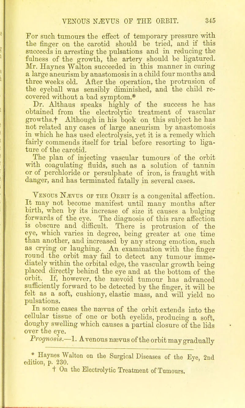 Tor sTicli tumours the effect of temporary pressure witli the finger on the carotid should be tried, and if this succeeds in arresting the pulsations and in reducing the fulness of the growth, the artery should he ligatured. Mr. Haynes Walton succeeded in this manner in curing a large anem-ism by anastomosis in a child four months and three weeks old. After the operation, the protrusion of the eyeball was sensibly diminished, and the child re- covered without a bad symptom.* Dr. Althaus speaks highly of the success he has obtained from the electrolytic treatment of vascular growths.f Although in his book on this subject he has not related any cases of large aneurism by anastomosis in which he has used electrolysis, yet it is a remedy which fairly commends itself for trial before resorting to liga- ture of the carotid. The plan of injecting vascular tumours of the orbit with coagulating fluids, such as a solution of tannin or of perchloi-ide or persulphate of iron, is fraught with danger, and has terminated fatally in several cases. YENOtrs NiEVTJS OF THE Orbit is a congenital affection. It may not become manifest until many months after birth, when by its increase of size it causes a bulging forwards of the eye. The diagnosis of this rare affection is obscure and difficult. There is protrusion of the eye, which varies in degree, being greater at one time than another, and increased by any strong emotion, such as crying or laughing. An examination with the finger round the orbit may fail to detect any tumour imme- diately within the orbital edge, the vascular growth being placed directly behind the eye and at the bottom of the orbit._ If, however, the nsevoid tumour has advanced sufficiently forward to be detected by the finger, it will be felt as a soft, cushiony, elastic mass, and will yield no pulsations. In some cases the na3vus of the orbit extends into the cellular tissue of one or both eyelids, producing a soft, doughy swelling which causes a partial closure of the lids over the eye. Prognosis.—!. A venous nsevus of the orbit may gradually * Haynes Walton on the Surgical Diseases of the Eve 2nd edition, p. 230. ^ ' t On the Electrolytic Treatment of Tumours.