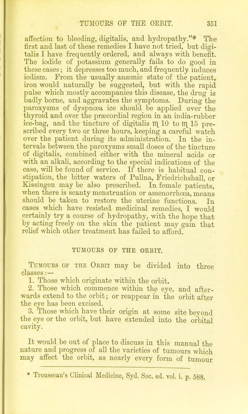 affection to bleeding, digitalis, and hydi-opatliy.* The first and last of these remedies I have not tried, but digi- talis I have frequently ordered, and always with benefit. The iodide of potassium generally fails to do good in these cases; it depresses too mucb, and frequently induces iodism. From th.e usually ansemic state of the patient, iron would naturally be suggested, but with the rapid pulse which mostly accompanies this disease, the drug is badly bome, and aggravates the symptoms. During the paroxysms of dyspnoea ice should be applied over the thyroid and over the prEecordial region in an india-rnbber ice-bag, and the tincture of digitalis V\ 10 to V\ 15 pre- scribed every two or three hours, keeping a careful watch over the patient during its administration. In the in- tervals between the paroxysms small doses of the tincture of digitalis, combined either with the mineral acids or with an alkali, according to the special indications of the case, will be found of service. If there is habitual con- stipation, the bitter waters of PuUna, Friedrichshall, or Kissingen may be also prescribed. In female patients, when there is scanty menstruation or amenorrhoea, means should be taken to restore the uterine functions. In cases which have resisted medicinal remedies, I would certainly try a course of hydropathy, with the hope that by acting freely on the skin the patient may gain that relief which other treatment has failed to afford. TUMOUES OF THE OEBIT. Tumours op the Oebit may be divided into three classes:— 1. Those which originate within the orbit. 2. Those which commence within the eye, and after- wards extend to the orbit; or reappear in the orbit after the eye has been excised. 3. Those which have their origin at some site beyond the eye or the orbit, but have extended into the orbital cavity. It would be out of place to discuss in this manual the nature and progress of all the varieties of tumours which may affect the orbit, as nearly every form of tumour