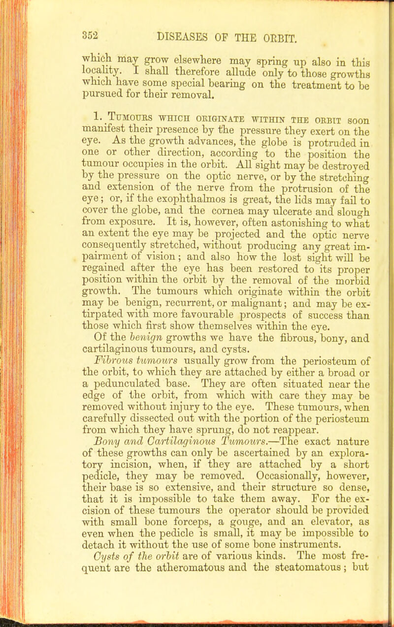 wtich may grow elsewhere may spring up also in this locality. I shall therefore allude only to those growths which have some special bearing on the treatment to be pursued for their removal. 1. Tumours which okiginate within the orbit soon manifest their presence by the pressure they exert on the eye. As the growth advances, the globe is protruded in one or other direction, according to the position the tumour occupies in the orbit. All sight may be destroyed by the pressure on the optic nerve, or by the stretching and extension of the nerve from the protrusion of the eye; or, if the exophthalmos is great, the lids may fail to cover the globe, and the cornea may ulcerate and slough from exposure. It is, however, often astonishing to what an extent the eye may be projected and the optic nerve consequently stretched, without producing any great im- pairment of vision; and also how the lost sight will be regained after the eye has been restored to its proper position within the orbit by the removal of the morbid growth. The tumours which originate within the orbit may be benign, recurrent, or malignant; and may be ex- tirpated with more favourable prospects of success than those which first show themselves within the eye. Of the benign growths we have the fibrous, bony, and cartilaginous tumours, and cysts. Fibrous tumours usually grow from the periosteum of the orbit, to which they are attached by either a broad or a pedunculated base. They are often situated near the edge of the orbit, from which with care they may be removed without injury to the eye. These tumours, when carefully dissected out with the portion of the periosteum from which they have sprung, do not reappear. Bony and Cartilaginous Tumours.—The exact nature of these growths can only be ascertained by an explora- tory incision, when, if they are attached by a short pedicle, they may be removed. Occasionally, however, their base is so extensive, and their structure so dense, that it is impossible to take them away. For the ex- cision of these tumours the ojierator should be provided with small bone forceps, a gouge, and an elevator, as even when the jDcdicle is small, it may be impossible to detach it without the use of some bone instruments. Cysts of the orbit are of various kinds. The most fre- quent are the atheromatous and the steatomatous; but