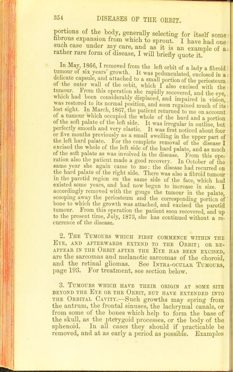 poitions of the body, generaUy selecting for itself some fibrous expansion from which to sprout. I have had one such case under my care, and as it is an example of a> rather rare form of disease, I will briefly quote it. In May, 1866,1 removed from the left orbit of a lady a fibroid tumour of six years growtb. It was pedunculated, enclosed in a. delicate capsule, and at acbed to a small portion of the periosteum, of the outer waU of the orbit, which I also excised with the tumom% From this operation she rapidly recovered, and the eye,, which had been considerably displaced, and impaired in vnsion was restored to its normal position, and soon regained much of its i lost sight. In March, 1867, the patient returned to me on account of a tumour which occupied the whole of the hard and a portion of the soft palate of the left side. It was irregular in outline, but perfectly smooth and very elastic. It was first noticed about four or five months previously as a small swelUng in the upper part of the lelt hard palate. For the complete removal of the disease I excised the whole of the left side of the hard palate, and as much of the soft palate as was involved in the disease. From this ope- ration also the patient made a good recovery. In October of the same year she again came to me: the disease had recurred on the hard palate ol the right side. There was also a fibroid tumour ■ in the parotid region on the same side of the face, which had existed some years, and had now begun to increase in size. I accordingly removed with the gouge the tumour in the palate, scooping away the periosteum and the corresponding portion of bone to which the growth was attached, and excised the parotid tumour. From this operation the patient soon recovered, and up to the present time, July, 1873, she has continued without a re- currence of the disease. 2. The Tumours which rmsT commence -wiTHiNr the Eye, and aftebwaeds extend to the Obbit; or re- appear IN the Orbit after the Ete has been excised, are the sarcomas and melanotic sarcomas of the choroid, and the retinal ghomas. See Intra-ocular Tumours, page 193. For treatment, see section below. 3. Tumours which have their origin at some site BEYOND the EyE OR THE OrBIT, BUT HAVE EXTENDED INTO THE Orbital Cavity.—Such growths may spring from the antrum, the frontal sinuses, the lachrymal canals, or from some of the bones which help to form the base of the skull, as the pterygoid processes, or the body of the sphenoid. In all cases they should if practicable be removed, and at as early a period as possible. Examples