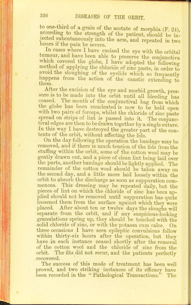 to one-tliird of a grain of the acetate of morphia (F 24) according to the strength of the patient, should be in- .lected subcutaneously into the arm, and repeated in two hours It the pain be severe. In cases where I have excised the eye with the orbital ttimour, and have been able to preserve the conjunctiva which covered the globe, I have adopted the foUowing method of applying the chloride of zinc paste, in order to avoid the sloughing of the eyelids which so frequently happens from the action of the caustic extendino- to them. ° After the excision of the eye and morbid growth, pres- sure IS to be made into the orbit until all bleeding has ceased. The mouth of the conjunctival bag from which the globe has been enucleated is now to be held open with two pairs of forceps, whilst the chloride of zinc paste spread on strips of lint is passed into it. The conjunc- tival edges are then to be drawn together by a single suture. In this way I have destroyed the greater part of the con- tents of the orbit, without affecting the lids. On the day foUowing the operation the bandage may be removed, and if there is much tension of the lids from the stuffing within the orbit, some of the cotton wool may be gently drawn out, and a piece of clean lint being laid over the parts, another bandage should be Hghtly api^hed. The remainder of the cotton wool should be taken away on the second day, and a little more laid loosely within the orbit to absorb the discharge as soon as suppuration com- mences. This dressing may be repeated daily, but the pieces of lint on which the chloride of zinc has been ap- plied should not be removed until suppuration has quite loosened them from the surface against which they were placed. After about ten or twelve days the sloughs will separate from the orbit, and if any suspicious-looking granulations spi-ing up, they should be touched with the solid chloride of zinc, or with the potassa cum calce. On three occasions I have seen ei^ileptic convulsions follow within thirty-six hours after the operation, but they have in each instance ceased shortly after the removal of the cotton wool and the chloride of zinc from the orbit. The fits did not recur, and the patients perfectly recovered. The success of this mode of treatment has been well proved, and two striking instances of its efficacy have been recorded in the Pathological Transactions. The