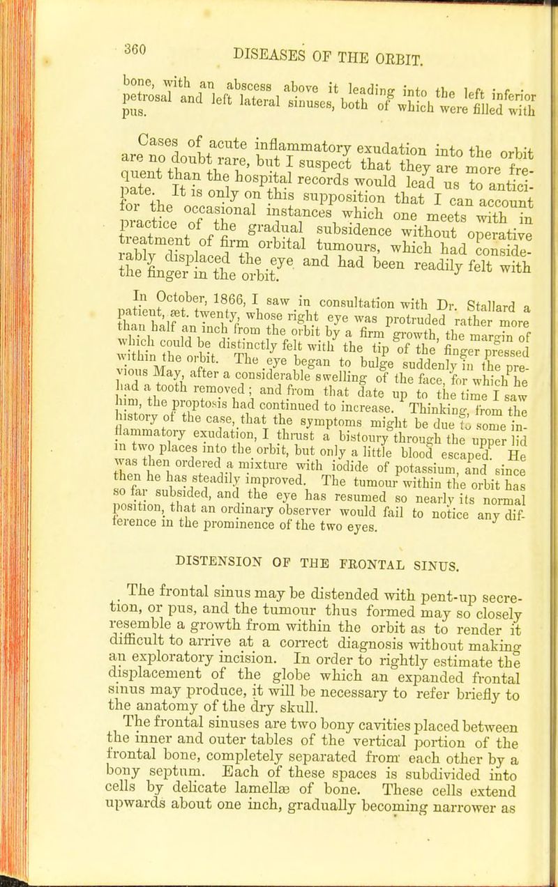 bone, with an abscess above it leading inf-n i^n • r • petrosal and left lateral sinuses, both 7wEL\tre miefSh arP^no'do?i/vf' '^^^^^^^ory exudation into the orbit are no <loubt rare, but I suspect that they are more frP quent than the hospital records would lea^d us To antici' pate It IS only on this supposition that I in accoS mictt 'or?r'r. 5^^^ meets s s a&V^^ir -ailf« In October, 1866, I saw in consultation with Dr. Stallard a atient,^t. twenty whose right eye was protruded rathe more than half an inch from the orbit by a firm gi-owth the mar^H^ of vvlnch could be distinctly felt with the tip The WeTpSssed w.th,n the orbit. The eye began to bulge suddenly i^the pre vious May after a considerable swelling of the face fo whiclf he had a tooth removed ; and from that date up to h time I s^^^^ urn the propto.is had continued to increase. Thinking Tom th! ustory of the case, that the symptoms might be due t some in llammatory exudation, I thmst a bistoury through the upper Hd n two places mto the orbit, but only a little blood escaped He was then ordered a mixture with iodide of potassium, and since ^^L lf-fl'^'^'^V tumom^withintheoili has poJho, S t ■ r*^ T ''''''^'^ '° '^'h'^t^ normal position, that an ordinary observer would fail to notice any dif- ference in the prominence of the two eyes. DISTENSION OF THE FRONTAL SINUS. The frontal sinus may be distended with pent-up secre- tion, or pus, and the tumour thus formed may so closely resemble a growth from within the orbit as to render it difficult to arrive at a con-ect diagnosis without makino- an exploratory mcision. In order to rightly estimate the displacement of the globe which an expanded frontal sinus may produce, it will be necessary to refer briefly to the anatomy of the dry skull. The frontal sinuses are two bony cavities placed between the inner and outer tables of the vertical portion of the frontal bone, completely separated from- each other by a bony septum. Each of these spaces is subdivided into cells by delicate lamella of bone. These cells extend upwards about one inch, gradually becoming narrower as