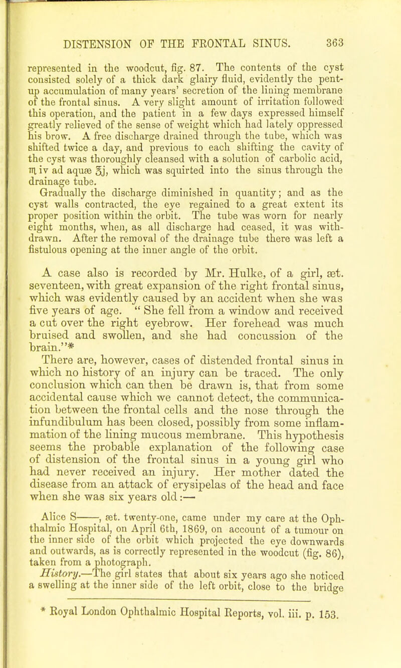 represented in the woodcut, fig. 87. The contents of the cyst consisted solely of a thick dark glairy fluid, evidently the pent- up accumulation of many years' secretion of the lining membrane of the frontal sinus. A very slight amount of irritation followed this operation, and the patient in a few days expressed himself greatly relieved of the sense of weight which had lately oppressed his brow. A free discharge drained through the tube, which was shifted twice a day, and previous to each shifting the cavity of the cyst was thoroughly cleansed with a solution of carbolic acid, HI iv ad aquae §j, which was squirted into the sinus through the drainage tube. Gradually the discharge diminished in quantity; and as the cyst walls contracted, the eye regained to a great extent its proper position within the orbit. The tube was worn for nearly eight months, when, as all discharge had ceased, it was with- drawn. After the removal of the drainage tube there was left a fistulous opening at the inner angle of the orbit. A case also is recorded by Mr. Hulke, of a girl, set. seventeen, witli great expansion of the right frontal sinns, which was evidently caused by an accident when she was five years of age. She fell from a window and received a cut over the right eyebrow. Her forehead was much bruised and swollen, and she had concussion of the brain.* There are, however, cases of distended frontal sinus in which no history of an injury can be traced. The only conclusion which can then be drawn is, that from some accidental cause which we cannot detect, the communica- tion between the frontal cells and the nose through the infundibulum has been closed, possibly from some inflam- mation of the lining mucous membrane. This hypothesis seems the probable explanation of the following case of distension of the frontal sinus in a young girl who had never received an injury. Her mother dated the disease from an attack of erysipelas of the head and face when she was six years old:— Alice S , set. twenty-one, came under my care at the Oph- thalmic Hospital, on April 6th, 1869, on account of a tumour on the inner side of the orbit which projected the eye downwards and outwards, as is correctly represented in the woodcut (fig. 86), taken from a photograph. History.—Tho girl states that about six years ago she noticed a swelling at the inner side of the left orbit, close to the bridge * Eoyal London Ophthalmic Hospital Eeports, vol. iii. p. 153.