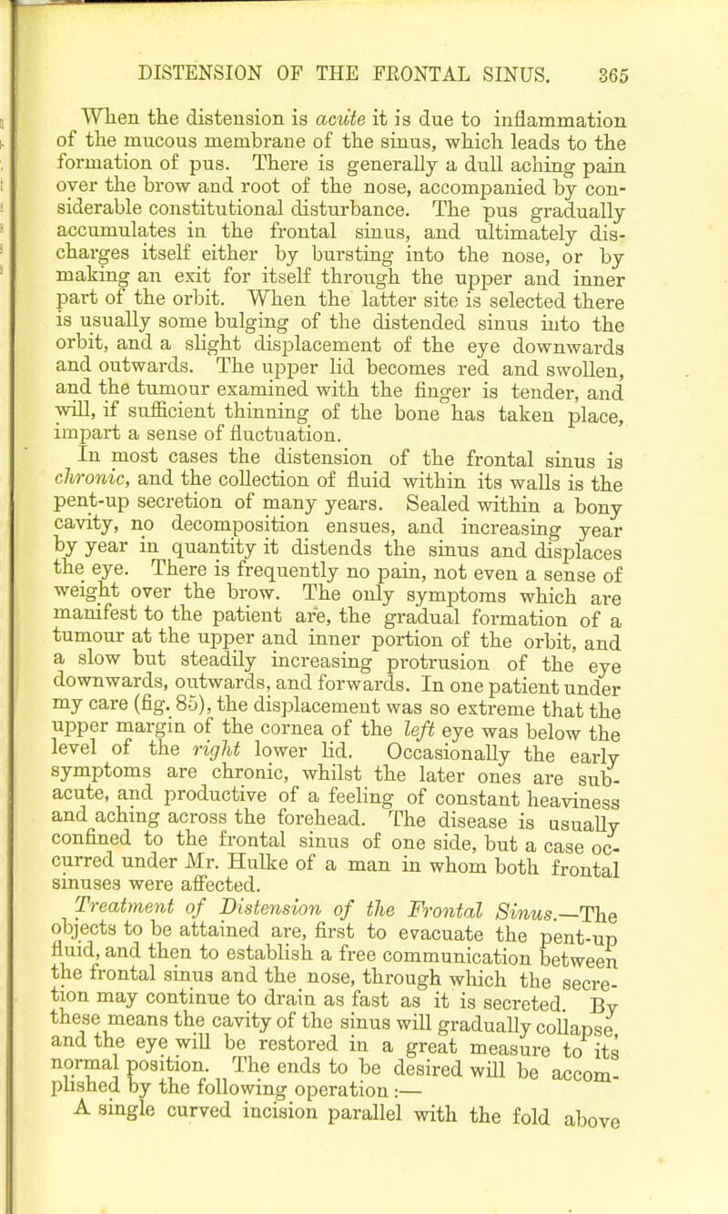 Wlien the distension is aciite it is due to inflammation of the mucous membrane of the sinus, which leads to the formation of pus. There is generally a dull aching pain oyer the brow and root of the nose, accompanied by con- siderable constitutional disturbance. The pus gradually accumulates in the frontal sinus, and ultimately dis- charges itself either by bursting into the nose, or by making an exit for itself through the upper and inner part of the orbit. When the latter site is selected there is usually some bulging of the distended sinus into the orbit, and a slight displacement of the eye downwards and outwards. The upper lid becomes red and swollen, and the tumour examined with the finger is tender, and will, if sufficient thinning of the bone has taken place, impart a sense of fluctuation. In most cases the distension of the frontal sinus is chronic, and the collection of fluid within its walls is the pent-up secretion of many years. Sealed within a bony cavity, no decomposition ensues, and increasing year by year in quantity it distends the sinus and displaces the eye. There is frequently no pain, not even a sense of weight over the brow. The only symptoms which are mamfest to the patient are, the gradual formation of a tumour at the upper and inner portion of the orbit, and a slow but steadily increasing protrusion of the eye downwards, outwards, and forwards. In one patient under my care (fig. 85), the displacement was so extreme that the upper margin of the cornea of the left eye was below the level of the right lower lid. Occasionally the early symptoms are chronic, whilst the later ones are sub- acute, and productive of a feeling of constant heaviness and achmg across the forehead. The disease is asuaUy confined to the frontal sinus of one side, but a case oc- curred under Mr. Hulke of a man in whom both frontal sinuses were afiected. Treatment of Distension of the Frontal Sinus.—The objects to be attained are, first to evacuate the pent-up fluid, and then to establish a free communication between the frontal sinus and the nose, through which the secre- tion may continue to drain as fast as it is secreted Bv these means the cavity of the sinus will gradually collapse and the eye wiU be restored in a great measure to its normal position. The ends to be desired will be accom- plished by the following operation :— A single curved incision parallel with the fold above