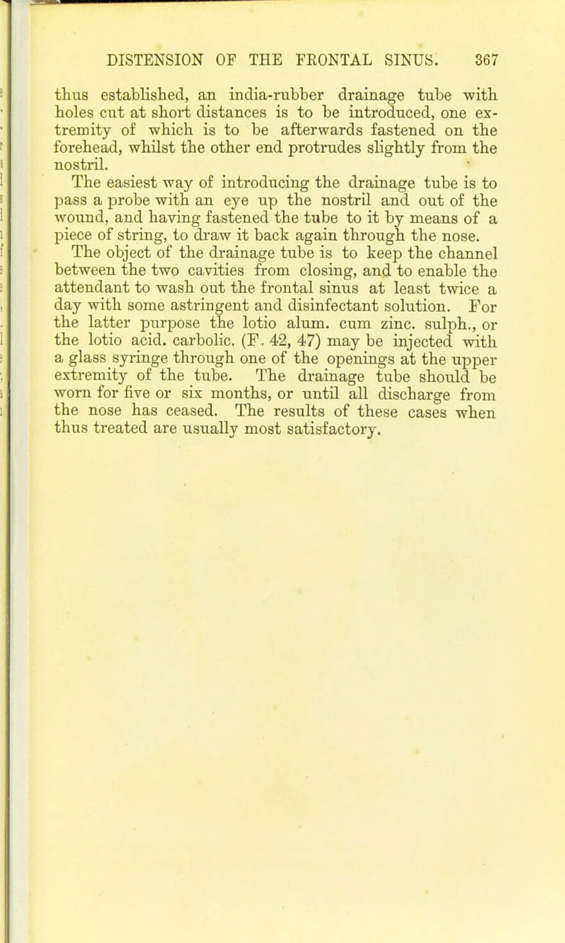 thus estabUshed, an india-rubber drainage tube with, holes cut at short distances is to be introduced, one ex- tremity of -which is to be afterwards fastened on the forehead, whilst the other end protrudes slightly from the nostril. The easiest way of introducing the drainage tube is to pass a probe with an eye up the nostril and out of the wound, and having fastened the tube to it by means of a piece of string, to di'aw it back again through the nose. The object of the drainage tube is to keep the channel between the two cavities from closing, and to enable the attendant to wash out the frontal sinus at least twice a day with some astringent and disinfectant solution. For the latter purpose the lotio alum, cum zinc, sulph., or the lotio acid, carbolic. (F, 42, 47) may be injected with a glass syringe through one of the openings at the upper extremity of the tube. Tlie drainage tube should be worn for five or six months, or until all discharge from the nose has ceased. The results of these cases when thus treated are usually most satisfactory.