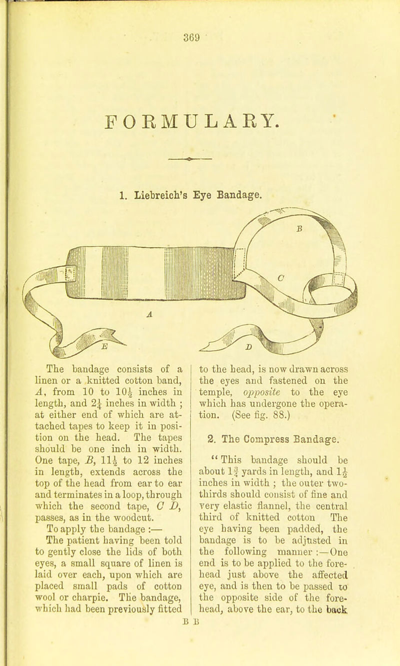 FORMULAKY. 1. Liebreich's Eye Bandage. The bandage consists of a linen or a knitted cotton band, A, from 10 to lOg inches in length, and 2| inches in width ; at either end of which are at- tached tapes to keep it in posi- tion on the head. The tapes should be one inch in width. One tape, £, 11\ to 12 inches in length, extends across the top of the head from ear to ear and terminates in a loop, through which the second tape, C D, passes, as in the woodcut. To apply the bandage :— The patient having been told to gently close the lids of both eyes, a small square of linen is laid over each, upon which are placed small pads of cotton wool or charpie. The bandage, which had been previously fitted to the head, is now drawn across the eyes and fastened on the temple, opposite to the eye which has undergone the opera- tion. (See fig. 88.) 2. The Compress Bandage.  This bandage should be about If yards in length, and 1J inches in width ; the outer two- thirds should consist of fine and very elastic flannel, the central third of knitted cotton The eye having been padded, the bandage is to be adjusted in the following manner:—One end is to be applied to the fore- head just above the afl'eeted eye, and is then to be passed lo the opposite side of the fore- head, above the ear, to the back B 15