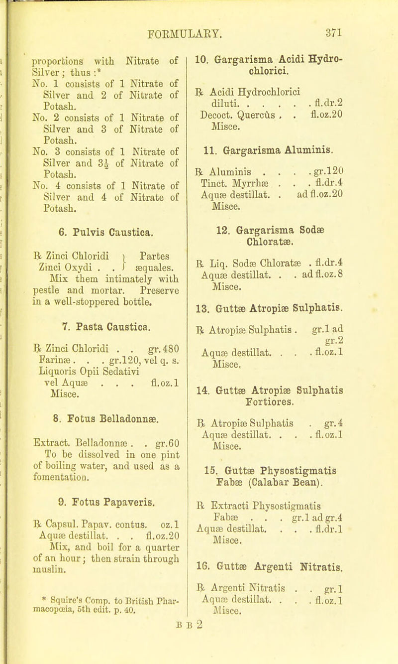 proportions with Nitrate of Silver; thus :* No. 1 consists of 1 Nitrate of Silver and 2 of Nitrate of Potash. No. 2 consists of 1 Nitrate of Silver and 3 of Nitrate of Potash. No. 3 consists of 1 Nitrate of Silver and 3g of Nitrate of Potash. No. 4 consists of 1 Nitrate of Silver and 4 of Nitrate of Potash. 6. Pulvis Caustica. R Zinci Chloridi ) Partes Zinci Oxydi . , ) sequales. Mix them intimately with pestle and mortar. Preserve in a well-stoppered bottle. 7. Pasta Caustica. B Zinci Chloridi . . gr. 480 Farinse . . . gr.l20, vel q. s. Liquoris Opii Sedativi vel Aquffi . . . fl.oz.l Misce. 8. Fotus EelladonnsB. Extract. BelladonnEe . . gr.60 To be dissolved in one pint of boiling water, and used as a fomentation. 9. Fotus Papaveris. R Capsul. Papav. contus. oz.l Aquse destillat. . . fl.oz.20 Mix, and boil for a quarter of an hour j then strain through muslin. • Squire's Comp. to British Phar- macopoeia, 5th edit. p. 40. 10. Gargarisma Acidi Hydro- chlorici. R Acidi Hydrochlorici diluti fl.dr.2 Decoct. Querctis . . fl.oz.20 Misce. 11. Gargarisma Aluminis. R Aluminis . . . .gr.l20 Tinct. Myrrhs . . . fl.dr.4 Aquse destillat. . ad fl.oz.20 Misce. 12. Gargarisma Sodse Chloratse. R Liq. Sodffi Chloratse . fl.dr.4 Aquse destillat. . . adfl.oz.8 Misce. 13. Guttse Atropise Sulphatis. R Atropise Sulphatis . gr.l ad gr.2 Aquse destillat. . . . fl.oz. 1 Misce. 14. Guttse Atropise Sulphatis Fortiores. R Atropise Sulphatis . gr.4 Aquje destillat. . . . fl.oz.l Misce. 15. Guttae Physostigmatis Fabae (Calabar Bean). R Extract! Physostigmatis Fabse . . . gr.l ad gr.4 Aquse destUlat. . . . fl.dr.l Misce. 16. Guttae Argenti Nitratis. R Argenti Nitratis . . gr.l Aquas destillat. . . .fl.oz.l Alisce. B B 2
